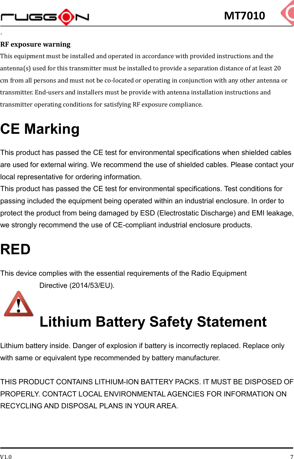 MT7010 V1.0 7. RF exposure warning This equipment must be installed and operated in accordance with provided instructions and the antenna(s) used for this transmitter must be installed to provide a separation distance of at least 20 cm from all persons and must not be co-located or operating in conjunction with any other antenna or transmitter. End-users and installers must be provide with antenna installation instructions and transmitter operating conditions for satisfying RF exposure compliance. CE Marking This product has passed the CE test for environmental specifications when shielded cables are used for external wiring. We recommend the use of shielded cables. Please contact your local representative for ordering information. This product has passed the CE test for environmental specifications. Test conditions for passing included the equipment being operated within an industrial enclosure. In order to protect the product from being damaged by ESD (Electrostatic Discharge) and EMI leakage, we strongly recommend the use of CE-compliant industrial enclosure products. RED This device complies with the essential requirements of the Radio Equipment Directive (2014/53/EU).  Lithium Battery Safety Statement Lithium battery inside. Danger of explosion if battery is incorrectly replaced. Replace only with same or equivalent type recommended by battery manufacturer.  THIS PRODUCT CONTAINS LITHIUM-ION BATTERY PACKS. IT MUST BE DISPOSED OF PROPERLY. CONTACT LOCAL ENVIRONMENTAL AGENCIES FOR INFORMATION ON RECYCLING AND DISPOSAL PLANS IN YOUR AREA.   