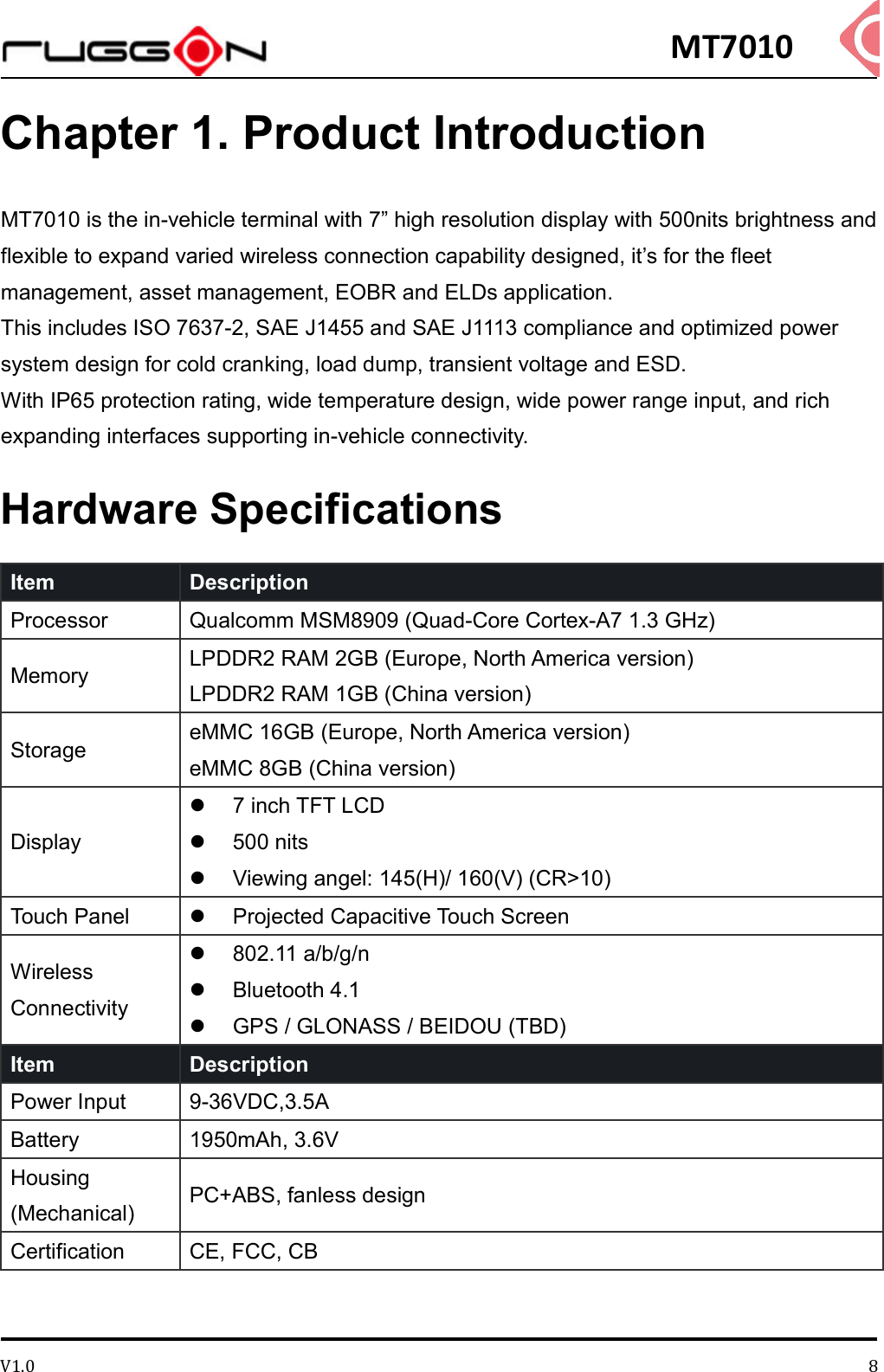 MT7010 V1.0 8Chapter 1. Product Introduction MT7010 is the in-vehicle terminal with 7” high resolution display with 500nits brightness and flexible to expand varied wireless connection capability designed, it’s for the fleet management, asset management, EOBR and ELDs application. This includes ISO 7637-2, SAE J1455 and SAE J1113 compliance and optimized power system design for cold cranking, load dump, transient voltage and ESD. With IP65 protection rating, wide temperature design, wide power range input, and rich expanding interfaces supporting in-vehicle connectivity. Hardware Specifications Item   Description   Processor  Qualcomm MSM8909 (Quad-Core Cortex-A7 1.3 GHz) Memory  LPDDR2 RAM 2GB (Europe, North America version) LPDDR2 RAM 1GB (China version) Storage  eMMC 16GB (Europe, North America version) eMMC 8GB (China version) Display   7 inch TFT LCD     500 nits   Viewing angel: 145(H)/ 160(V) (CR&gt;10) Touch Panel    Projected Capacitive Touch Screen Wireless Connectivity   802.11 a/b/g/n   Bluetooth 4.1   GPS / GLONASS / BEIDOU (TBD) Item   Description   Power Input  9-36VDC,3.5A Battery  1950mAh, 3.6V Housing (Mechanical)  PC+ABS, fanless design Certification    CE, FCC, CB   