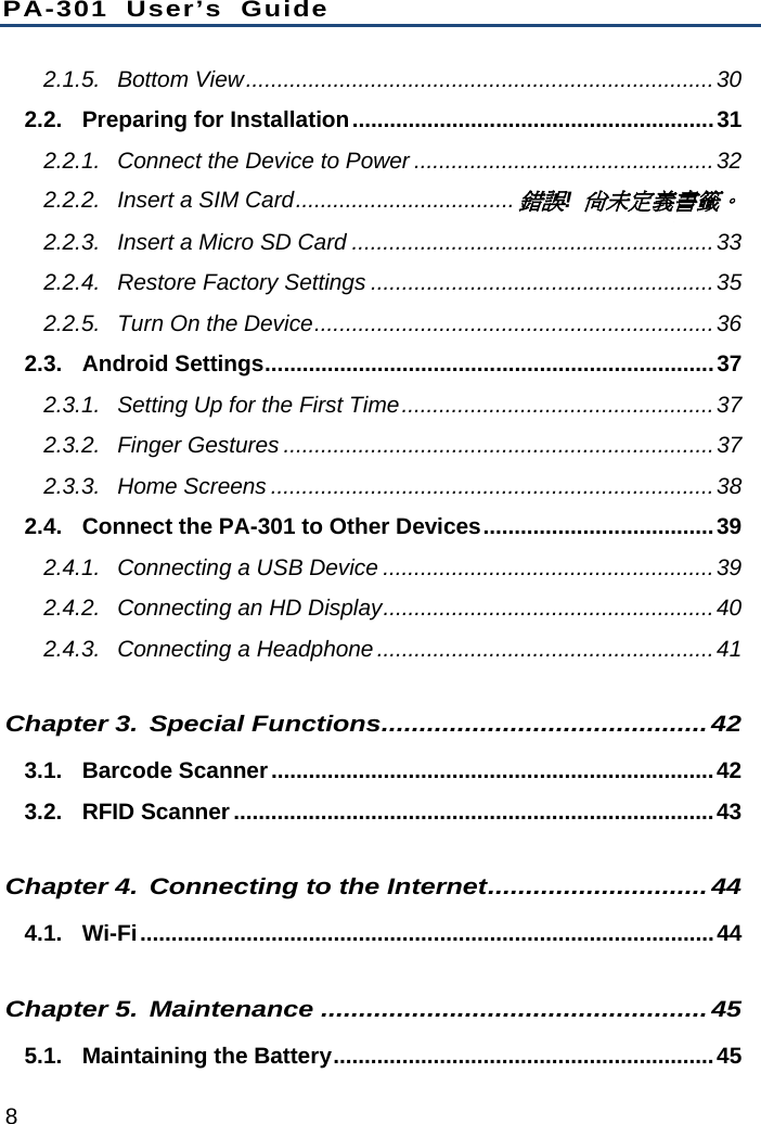 PA-301 User’s Guide 8 2.1.5.Bottom View...........................................................................302.2.Preparing for Installation..........................................................312.2.1.Connect the Device to Power ................................................322.2.2.Insert a SIM Card...................................錯誤! 尚未定義書籤。2.2.3.Insert a Micro SD Card ..........................................................332.2.4.Restore Factory Settings .......................................................352.2.5.Turn On the Device................................................................362.3.Android Settings........................................................................372.3.1.Setting Up for the First Time..................................................372.3.2.Finger Gestures .....................................................................372.3.3.Home Screens .......................................................................382.4.Connect the PA-301 to Other Devices.....................................392.4.1.Connecting a USB Device .....................................................392.4.2.Connecting an HD Display.....................................................402.4.3.Connecting a Headphone......................................................41Chapter 3.Special Functions...........................................423.1.Barcode Scanner.......................................................................423.2.RFID Scanner.............................................................................43Chapter 4.Connecting to the Internet.............................444.1.Wi-Fi............................................................................................44Chapter 5.Maintenance ...................................................455.1.Maintaining the Battery.............................................................45