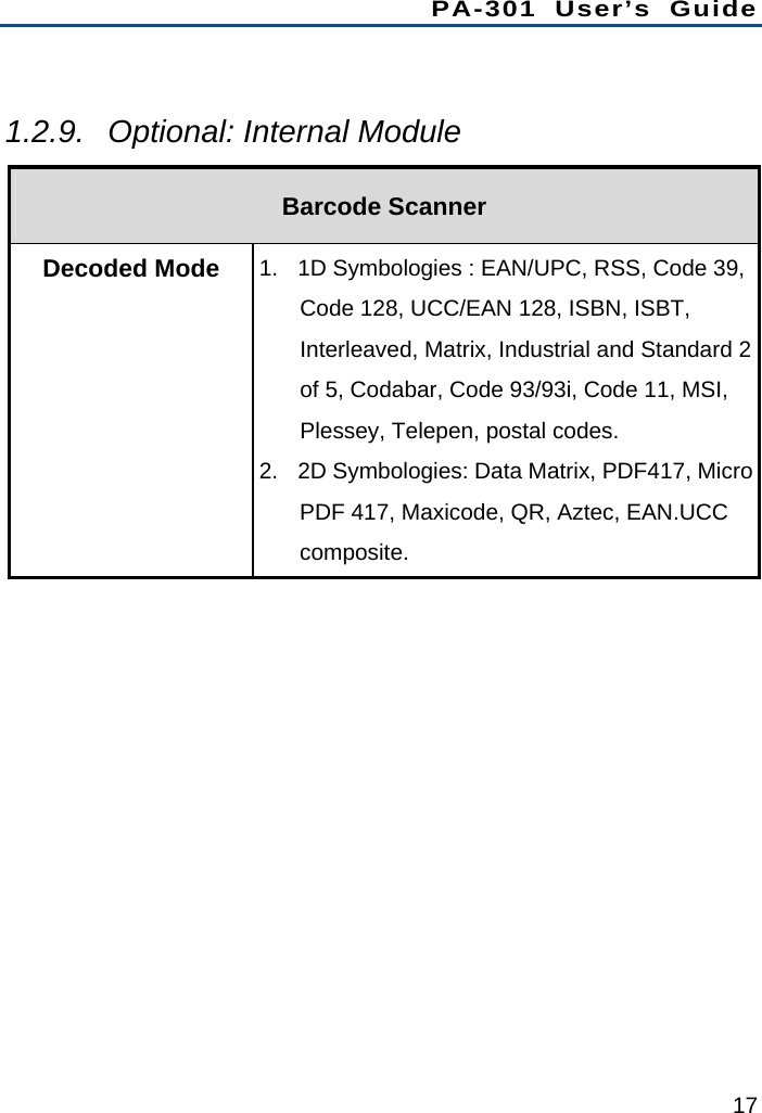 PA-301 User’s Guide 17  1.2.9.  Optional: Internal Module Barcode Scanner Decoded Mode  1.  1D Symbologies : EAN/UPC, RSS, Code 39, Code 128, UCC/EAN 128, ISBN, ISBT, Interleaved, Matrix, Industrial and Standard 2 of 5, Codabar, Code 93/93i, Code 11, MSI, Plessey, Telepen, postal codes. 2.  2D Symbologies: Data Matrix, PDF417, Micro PDF 417, Maxicode, QR, Aztec, EAN.UCC composite.          