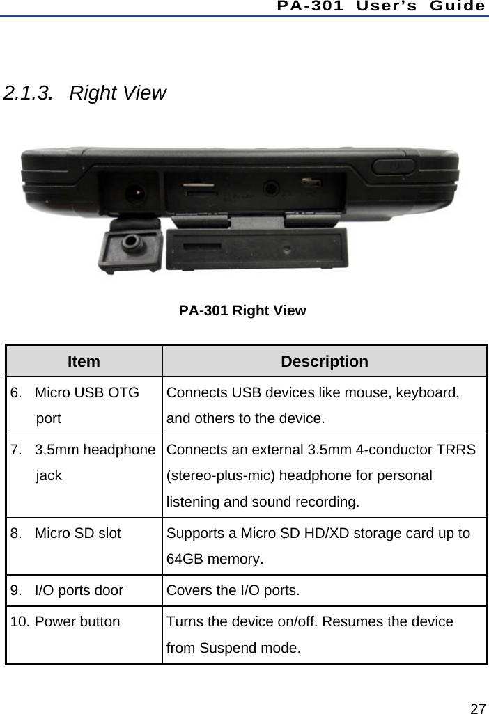 PA-301 User’s Guide 27  2.1.3. Right View  PA-301 Right View Item  Description 6.  Micro USB OTG port Connects USB devices like mouse, keyboard, and others to the device. 7. 3.5mm headphone jack Connects an external 3.5mm 4-conductor TRRS (stereo-plus-mic) headphone for personal listening and sound recording. 8.  Micro SD slot  Supports a Micro SD HD/XD storage card up to 64GB memory. 9.  I/O ports door  Covers the I/O ports. 10. Power button    Turns the device on/off. Resumes the device from Suspend mode. 