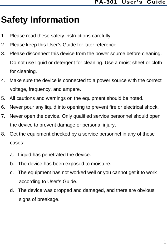 PA-301 User’s Guide 1 Safety Information 1.  Please read these safety instructions carefully. 2.  Please keep this User’s Guide for later reference. 3.  Please disconnect this device from the power source before cleaning. Do not use liquid or detergent for cleaning. Use a moist sheet or cloth for cleaning. 4.  Make sure the device is connected to a power source with the correct voltage, frequency, and ampere. 5.  All cautions and warnings on the equipment should be noted. 6.  Never pour any liquid into opening to prevent fire or electrical shock. 7.  Never open the device. Only qualified service personnel should open the device to prevent damage or personal injury. 8.  Get the equipment checked by a service personnel in any of these cases: a.  Liquid has penetrated the device. b.  The device has been exposed to moisture. c.  The equipment has not worked well or you cannot get it to work according to User’s Guide. d.  The device was dropped and damaged, and there are obvious signs of breakage. 