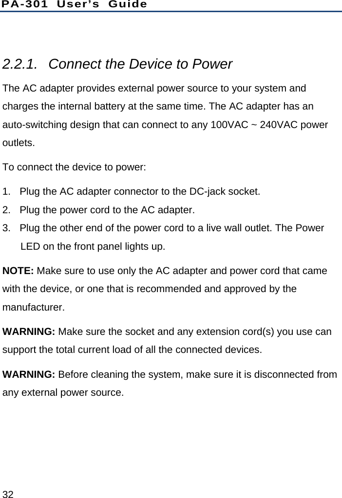 PA-301 User’s Guide 32  2.2.1.  Connect the Device to Power The AC adapter provides external power source to your system and charges the internal battery at the same time. The AC adapter has an auto-switching design that can connect to any 100VAC ~ 240VAC power outlets. To connect the device to power: 1.  Plug the AC adapter connector to the DC-jack socket. 2.  Plug the power cord to the AC adapter. 3.  Plug the other end of the power cord to a live wall outlet. The Power LED on the front panel lights up. NOTE: Make sure to use only the AC adapter and power cord that came with the device, or one that is recommended and approved by the manufacturer. WARNING: Make sure the socket and any extension cord(s) you use can support the total current load of all the connected devices. WARNING: Before cleaning the system, make sure it is disconnected from any external power source. 