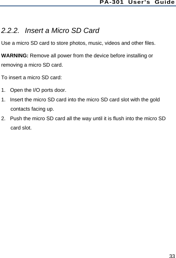 PA-301 User’s Guide 33  2.2.2.  Insert a Micro SD Card Use a micro SD card to store photos, music, videos and other files. WARNING: Remove all power from the device before installing or removing a micro SD card. To insert a micro SD card: 1.  Open the I/O ports door. 1.  Insert the micro SD card into the micro SD card slot with the gold contacts facing up. 2.  Push the micro SD card all the way until it is flush into the micro SD card slot. 