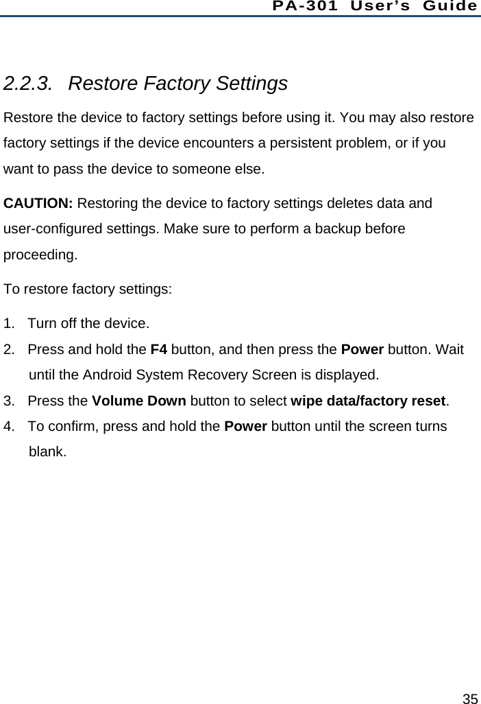 PA-301 User’s Guide 35  2.2.3. Restore Factory Settings Restore the device to factory settings before using it. You may also restore factory settings if the device encounters a persistent problem, or if you want to pass the device to someone else. CAUTION: Restoring the device to factory settings deletes data and user-configured settings. Make sure to perform a backup before proceeding. To restore factory settings: 1.  Turn off the device. 2.  Press and hold the F4 button, and then press the Power button. Wait until the Android System Recovery Screen is displayed. 3. Press the Volume Down button to select wipe data/factory reset. 4.  To confirm, press and hold the Power button until the screen turns blank. 
