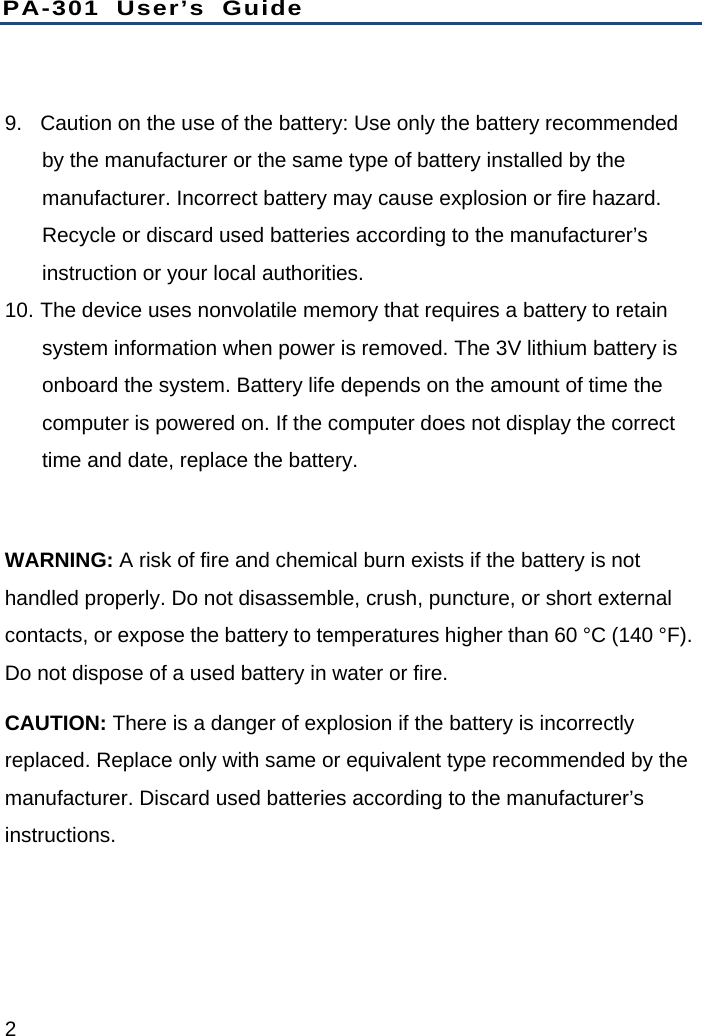 PA-301 User’s Guide 2  9.  Caution on the use of the battery: Use only the battery recommended by the manufacturer or the same type of battery installed by the manufacturer. Incorrect battery may cause explosion or fire hazard. Recycle or discard used batteries according to the manufacturer’s instruction or your local authorities.   10. The device uses nonvolatile memory that requires a battery to retain system information when power is removed. The 3V lithium battery is onboard the system. Battery life depends on the amount of time the computer is powered on. If the computer does not display the correct time and date, replace the battery.  WARNING: A risk of fire and chemical burn exists if the battery is not handled properly. Do not disassemble, crush, puncture, or short external contacts, or expose the battery to temperatures higher than 60 °C (140 °F). Do not dispose of a used battery in water or fire. CAUTION: There is a danger of explosion if the battery is incorrectly replaced. Replace only with same or equivalent type recommended by the manufacturer. Discard used batteries according to the manufacturer’s instructions. 