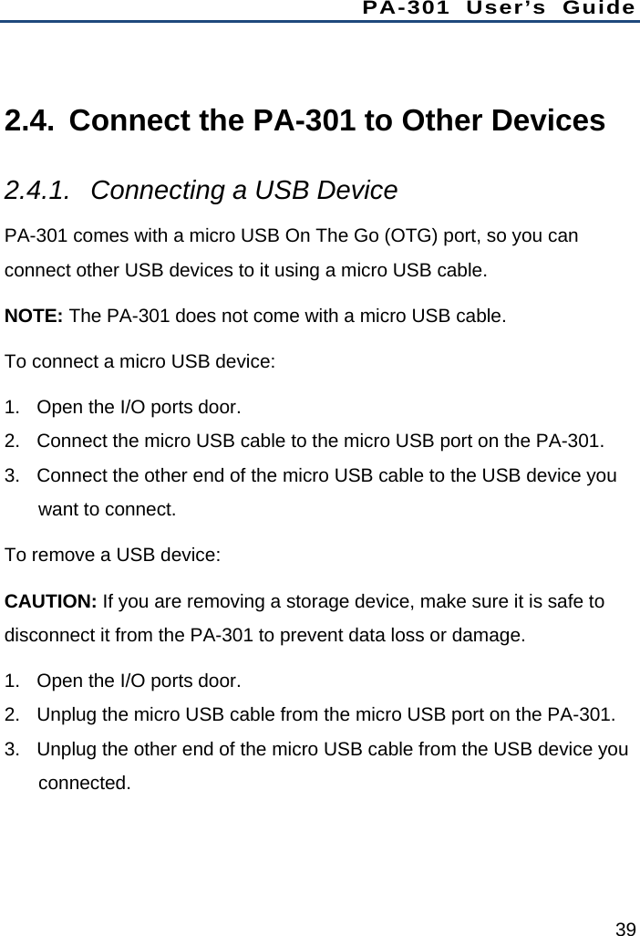 PA-301 User’s Guide 39  2.4.  Connect the PA-301 to Other Devices 2.4.1.  Connecting a USB Device PA-301 comes with a micro USB On The Go (OTG) port, so you can connect other USB devices to it using a micro USB cable. NOTE: The PA-301 does not come with a micro USB cable. To connect a micro USB device: 1.  Open the I/O ports door. 2.  Connect the micro USB cable to the micro USB port on the PA-301. 3.  Connect the other end of the micro USB cable to the USB device you want to connect. To remove a USB device: CAUTION: If you are removing a storage device, make sure it is safe to disconnect it from the PA-301 to prevent data loss or damage. 1.  Open the I/O ports door. 2.  Unplug the micro USB cable from the micro USB port on the PA-301. 3.  Unplug the other end of the micro USB cable from the USB device you connected. 