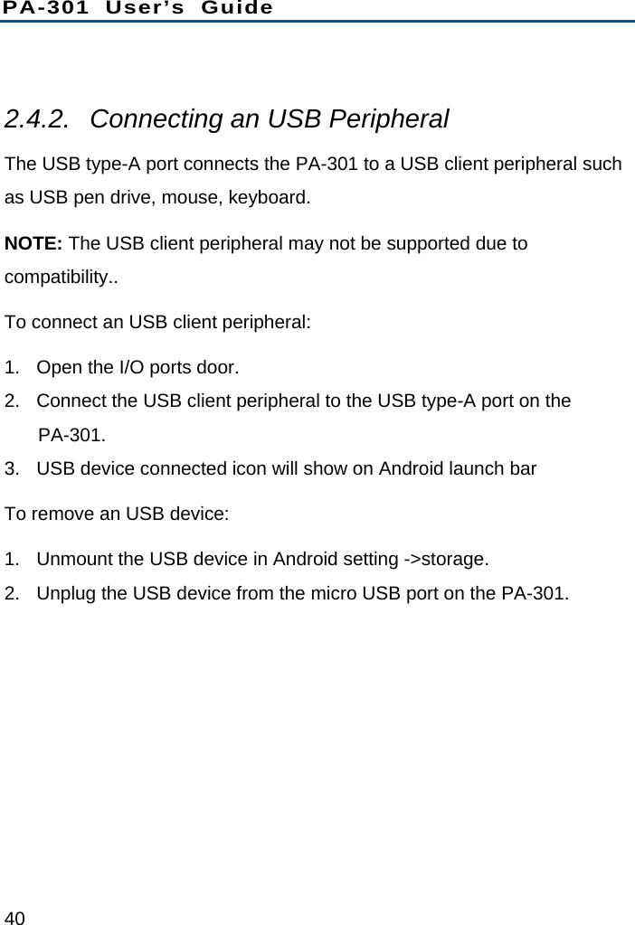 PA-301 User’s Guide 40  2.4.2.  Connecting an USB Peripheral The USB type-A port connects the PA-301 to a USB client peripheral such as USB pen drive, mouse, keyboard. NOTE: The USB client peripheral may not be supported due to compatibility.. To connect an USB client peripheral: 1.  Open the I/O ports door. 2.  Connect the USB client peripheral to the USB type-A port on the PA-301. 3.  USB device connected icon will show on Android launch bar To remove an USB device: 1.  Unmount the USB device in Android setting -&gt;storage. 2.  Unplug the USB device from the micro USB port on the PA-301. 