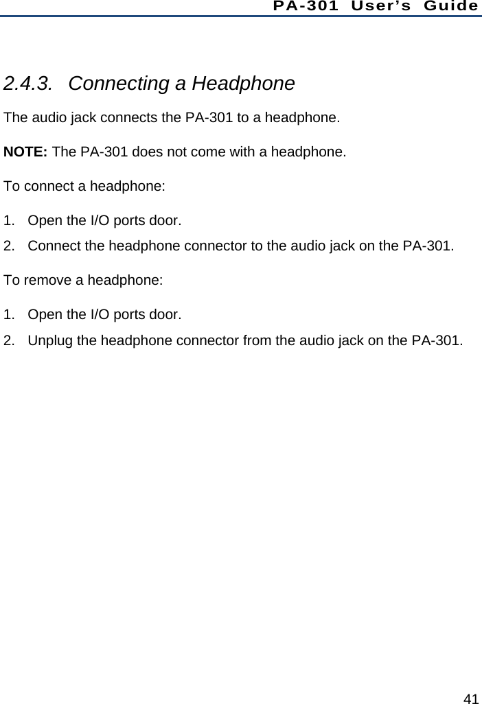 PA-301 User’s Guide 41  2.4.3.  Connecting a Headphone The audio jack connects the PA-301 to a headphone. NOTE: The PA-301 does not come with a headphone. To connect a headphone: 1.  Open the I/O ports door. 2.  Connect the headphone connector to the audio jack on the PA-301. To remove a headphone: 1.  Open the I/O ports door. 2.  Unplug the headphone connector from the audio jack on the PA-301.  