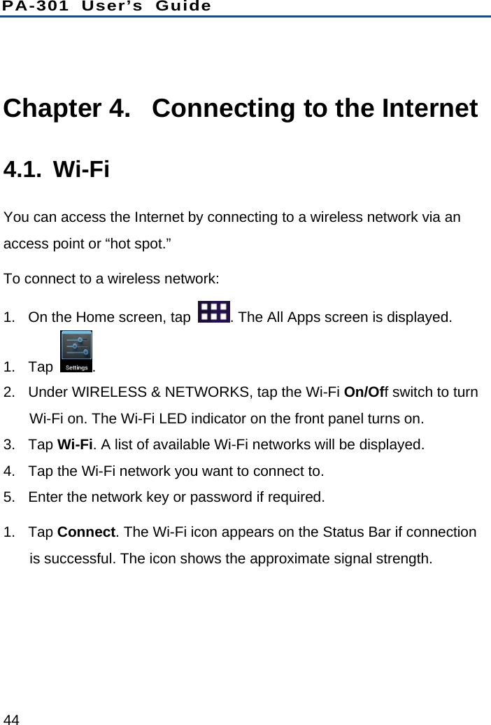 PA-301 User’s Guide 44  Chapter 4.  Connecting to the Internet 4.1. Wi-Fi You can access the Internet by connecting to a wireless network via an access point or “hot spot.”   To connect to a wireless network: 1.  On the Home screen, tap  . The All Apps screen is displayed. 1. Tap  .  2.  Under WIRELESS &amp; NETWORKS, tap the Wi-Fi On/Off switch to turn Wi-Fi on. The Wi-Fi LED indicator on the front panel turns on. 3. Tap Wi-Fi. A list of available Wi-Fi networks will be displayed. 4.  Tap the Wi-Fi network you want to connect to. 5.  Enter the network key or password if required. 1. Tap Connect. The Wi-Fi icon appears on the Status Bar if connection is successful. The icon shows the approximate signal strength. 