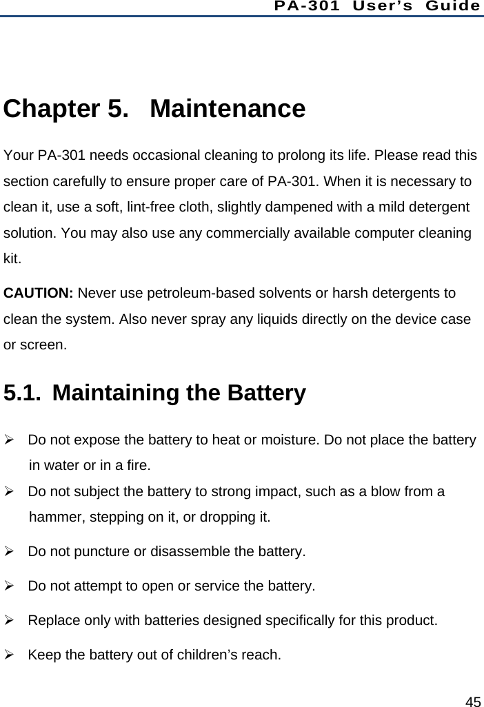 PA-301 User’s Guide 45  Chapter 5.  Maintenance Your PA-301 needs occasional cleaning to prolong its life. Please read this section carefully to ensure proper care of PA-301. When it is necessary to clean it, use a soft, lint-free cloth, slightly dampened with a mild detergent solution. You may also use any commercially available computer cleaning kit. CAUTION: Never use petroleum-based solvents or harsh detergents to clean the system. Also never spray any liquids directly on the device case or screen. 5.1.  Maintaining the Battery   Do not expose the battery to heat or moisture. Do not place the battery in water or in a fire.   Do not subject the battery to strong impact, such as a blow from a hammer, stepping on it, or dropping it.   Do not puncture or disassemble the battery.   Do not attempt to open or service the battery.   Replace only with batteries designed specifically for this product.   Keep the battery out of children’s reach. 