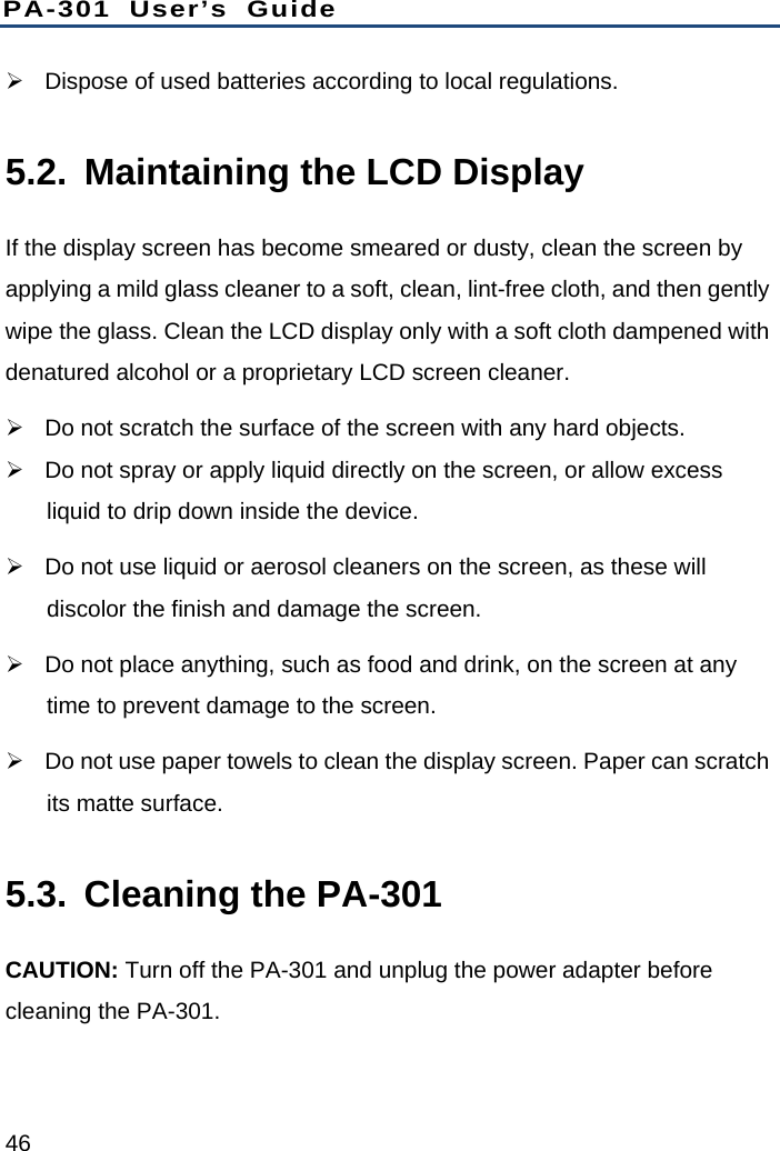PA-301 User’s Guide 46   Dispose of used batteries according to local regulations. 5.2.  Maintaining the LCD Display If the display screen has become smeared or dusty, clean the screen by applying a mild glass cleaner to a soft, clean, lint-free cloth, and then gently wipe the glass. Clean the LCD display only with a soft cloth dampened with denatured alcohol or a proprietary LCD screen cleaner.   Do not scratch the surface of the screen with any hard objects.   Do not spray or apply liquid directly on the screen, or allow excess liquid to drip down inside the device.     Do not use liquid or aerosol cleaners on the screen, as these will discolor the finish and damage the screen.   Do not place anything, such as food and drink, on the screen at any time to prevent damage to the screen.   Do not use paper towels to clean the display screen. Paper can scratch its matte surface. 5.3.  Cleaning the PA-301 CAUTION: Turn off the PA-301 and unplug the power adapter before cleaning the PA-301. 