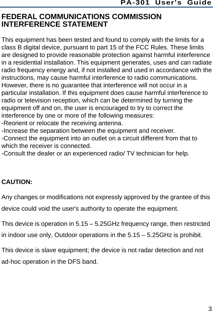 PA-301 User’s Guide 3 FEDERAL COMMUNICATIONS COMMISSION INTERFERENCE STATEMENT   This equipment has been tested and found to comply with the limits for a class B digital device, pursuant to part 15 of the FCC Rules. These limits are designed to provide reasonable protection against harmful interference in a residential installation. This equipment generates, uses and can radiate radio frequency energy and, if not installed and used in accordance with the instructions, may cause harmful interference to radio communications. However, there is no guarantee that interference will not occur in a particular installation. If this equipment does cause harmful interference to radio or television reception, which can be determined by turning the equipment off and on, the user is encouraged to try to correct the interference by one or more of the following measures: -Reorient or relocate the receiving antenna. -Increase the separation between the equipment and receiver. -Connect the equipment into an outlet on a circuit different from that to which the receiver is connected. -Consult the dealer or an experienced radio/ TV technician for help.  CAUTION: Any changes or modifications not expressly approved by the grantee of this device could void the user&apos;s authority to operate the equipment. This device is operation in 5.15 – 5.25GHz frequency range, then restricted in indoor use only, Outdoor operations in the 5.15 – 5.25GHz is prohibit. This device is slave equipment; the device is not radar detection and not ad-hoc operation in the DFS band.   
