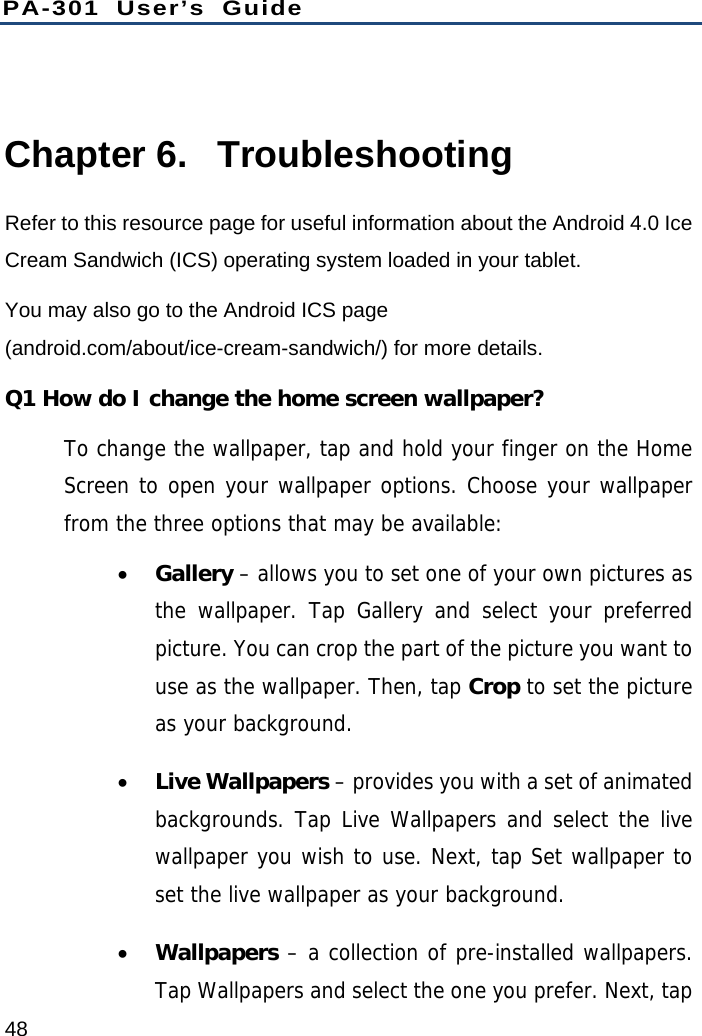 PA-301 User’s Guide 48  Chapter 6.  Troubleshooting Refer to this resource page for useful information about the Android 4.0 Ice Cream Sandwich (ICS) operating system loaded in your tablet. You may also go to the Android ICS page (android.com/about/ice-cream-sandwich/) for more details. Q1 How do I change the home screen wallpaper? To change the wallpaper, tap and hold your finger on the Home Screen to open your wallpaper options. Choose your wallpaper from the three options that may be available:   Gallery – allows you to set one of your own pictures as the wallpaper. Tap Gallery and select your preferred picture. You can crop the part of the picture you want to use as the wallpaper. Then, tap Crop to set the picture as your background.  Live Wallpapers – provides you with a set of animated backgrounds. Tap Live Wallpapers and select the live wallpaper you wish to use. Next, tap Set wallpaper to set the live wallpaper as your background.  Wallpapers – a collection of pre-installed wallpapers. Tap Wallpapers and select the one you prefer. Next, tap 