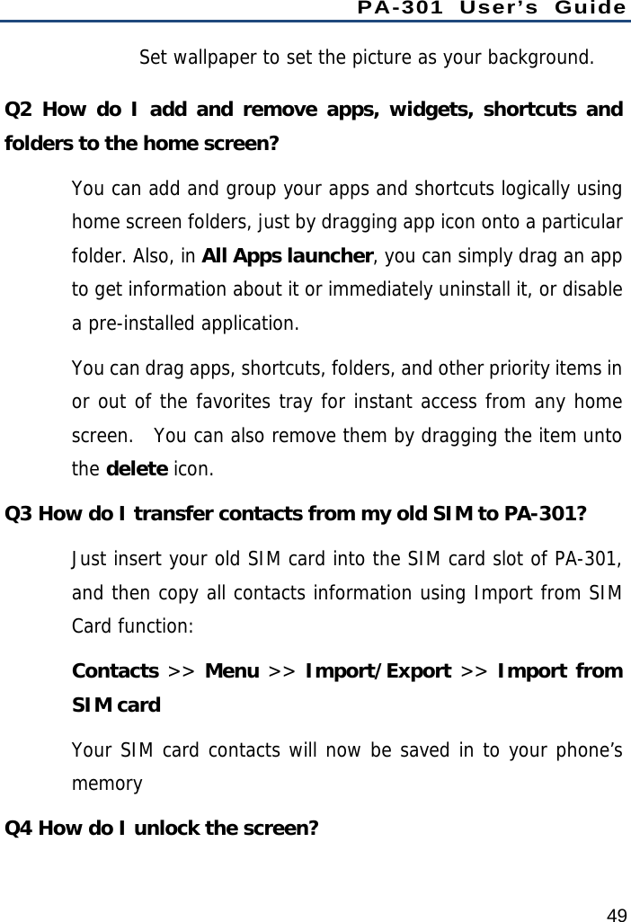 PA-301 User’s Guide 49 Set wallpaper to set the picture as your background. Q2 How do I add and remove apps, widgets, shortcuts and folders to the home screen?   You can add and group your apps and shortcuts logically using home screen folders, just by dragging app icon onto a particular folder. Also, in All Apps launcher, you can simply drag an app to get information about it or immediately uninstall it, or disable a pre-installed application. You can drag apps, shortcuts, folders, and other priority items in or out of the favorites tray for instant access from any home screen.  You can also remove them by dragging the item unto the delete icon. Q3 How do I transfer contacts from my old SIM to PA-301? Just insert your old SIM card into the SIM card slot of PA-301, and then copy all contacts information using Import from SIM Card function: Contacts &gt;&gt; Menu &gt;&gt; Import/Export &gt;&gt; Import from SIM card Your SIM card contacts will now be saved in to your phone’s memory Q4 How do I unlock the screen? 