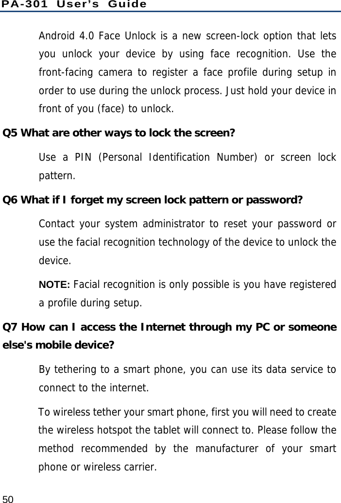 PA-301 User’s Guide 50 Android 4.0 Face Unlock is a new screen-lock option that lets you unlock your device by using face recognition. Use the front-facing camera to register a face profile during setup in order to use during the unlock process. Just hold your device in front of you (face) to unlock. Q5 What are other ways to lock the screen? Use a PIN (Personal Identification Number) or screen lock pattern. Q6 What if I forget my screen lock pattern or password? Contact your system administrator to reset your password or use the facial recognition technology of the device to unlock the device. NOTE: Facial recognition is only possible is you have registered a profile during setup. Q7 How can I access the Internet through my PC or someone else&apos;s mobile device?   By tethering to a smart phone, you can use its data service to connect to the internet. To wireless tether your smart phone, first you will need to create the wireless hotspot the tablet will connect to. Please follow the method recommended by the manufacturer of your smart phone or wireless carrier.  