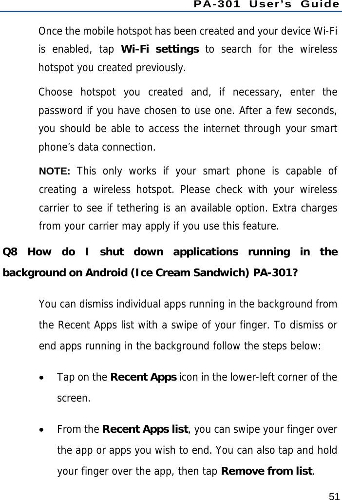 PA-301 User’s Guide 51 Once the mobile hotspot has been created and your device Wi-Fi is enabled, tap Wi-Fi settings to search for the wireless hotspot you created previously.  Choose hotspot you created and, if necessary, enter the password if you have chosen to use one. After a few seconds, you should be able to access the internet through your smart phone’s data connection. NOTE:  This only works if your smart phone is capable of creating a wireless hotspot. Please check with your wireless carrier to see if tethering is an available option. Extra charges from your carrier may apply if you use this feature. Q8 How do I shut down applications running in the background on Android (Ice Cream Sandwich) PA-301? You can dismiss individual apps running in the background from the Recent Apps list with a swipe of your finger. To dismiss or end apps running in the background follow the steps below:  Tap on the Recent Apps icon in the lower-left corner of the screen.  From the Recent Apps list, you can swipe your finger over the app or apps you wish to end. You can also tap and hold your finger over the app, then tap Remove from list. 