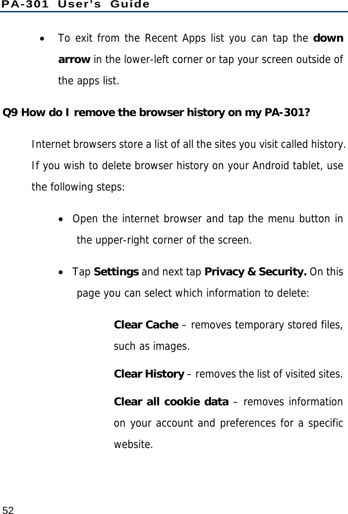 PA-301 User’s Guide 52  To exit from the Recent Apps list you can tap the down arrow in the lower-left corner or tap your screen outside of the apps list. Q9 How do I remove the browser history on my PA-301? Internet browsers store a list of all the sites you visit called history. If you wish to delete browser history on your Android tablet, use the following steps:  Open the internet browser and tap the menu button in the upper-right corner of the screen.  Tap Settings and next tap Privacy &amp; Security. On this page you can select which information to delete:  Clear Cache – removes temporary stored files, such as images. Clear History – removes the list of visited sites. Clear all cookie data – removes information on your account and preferences for a specific website. 