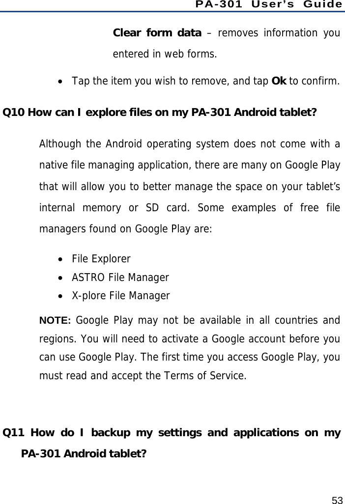 PA-301 User’s Guide 53 Clear form data – removes information you entered in web forms.  Tap the item you wish to remove, and tap Ok to confirm. Q10 How can I explore files on my PA-301 Android tablet? Although the Android operating system does not come with a native file managing application, there are many on Google Play that will allow you to better manage the space on your tablet’s internal memory or SD card. Some examples of free file managers found on Google Play are:  File Explorer  ASTRO File Manager  X-plore File Manager NOTE: Google Play may not be available in all countries and regions. You will need to activate a Google account before you can use Google Play. The first time you access Google Play, you must read and accept the Terms of Service.  Q11 How do I backup my settings and applications on my PA-301 Android tablet? 