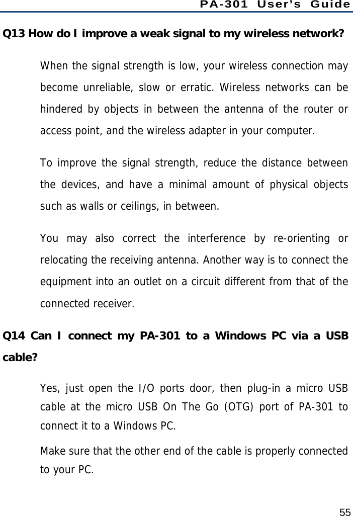 PA-301 User’s Guide 55 Q13 How do I improve a weak signal to my wireless network? When the signal strength is low, your wireless connection may become unreliable, slow or erratic. Wireless networks can be hindered by objects in between the antenna of the router or access point, and the wireless adapter in your computer. To improve the signal strength, reduce the distance between the devices, and have a minimal amount of physical objects such as walls or ceilings, in between. You may also correct the interference by re-orienting or relocating the receiving antenna. Another way is to connect the equipment into an outlet on a circuit different from that of the connected receiver. Q14 Can I connect my PA-301 to a Windows PC via a USB cable? Yes, just open the I/O ports door, then plug-in a micro USB cable at the micro USB On The Go (OTG) port of PA-301 to connect it to a Windows PC.  Make sure that the other end of the cable is properly connected to your PC.  