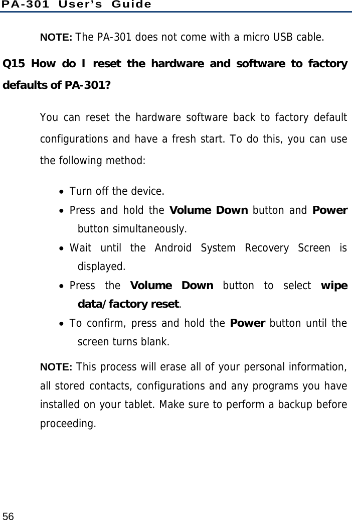 PA-301 User’s Guide 56 NOTE: The PA-301 does not come with a micro USB cable. Q15 How do I reset the hardware and software to factory defaults of PA-301? You can reset the hardware software back to factory default configurations and have a fresh start. To do this, you can use the following method:  Turn off the device.  Press and hold the Volume Down button and Power button simultaneously.   Wait until the Android System Recovery Screen is displayed.  Press the Volume Down button to select wipe data/factory reset.  To confirm, press and hold the Power button until the screen turns blank. NOTE: This process will erase all of your personal information, all stored contacts, configurations and any programs you have installed on your tablet. Make sure to perform a backup before proceeding.  