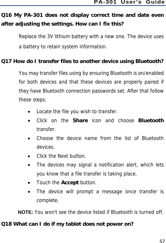 PA-301 User’s Guide 57 Q16 My PA-301 does not display correct time and date even after adjusting the settings. How can I fix this? Replace the 3V lithium battery with a new one. The device uses a battery to retain system information. Q17 How do I transfer files to another device using Bluetooth? You may transfer files using by ensuring Bluetooth is on/enabled for both devices and that these devices are properly paired if they have Bluetooth connection passwords set. After that follow these steps:  Locate the file you wish to transfer.  Click on the Share icon and choose Bluetooth transfer.  Choose the device name from the list of Bluetooth devices.  Click the Next button.  The devices may signal a notification alert, which lets you know that a file transfer is taking place.  Touch the Accept button.  The device will prompt a message once transfer is complete.  NOTE: You won&apos;t see the device listed if Bluetooth is turned off. Q18 What can I do if my tablet does not power on? 