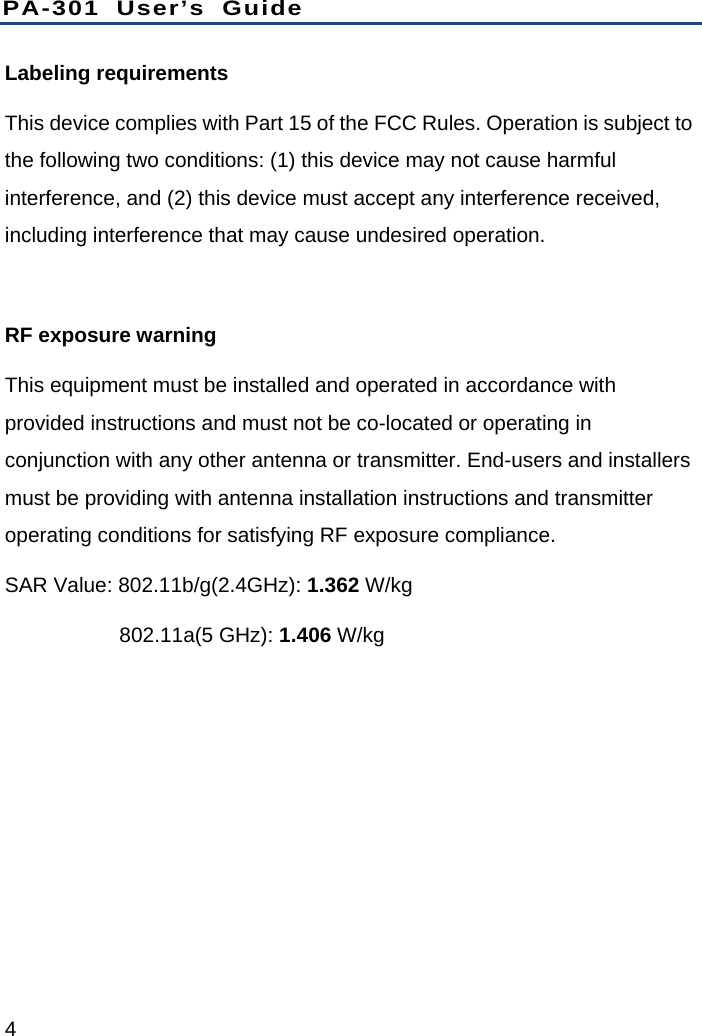 PA-301 User’s Guide 4 Labeling requirements   This device complies with Part 15 of the FCC Rules. Operation is subject to the following two conditions: (1) this device may not cause harmful interference, and (2) this device must accept any interference received, including interference that may cause undesired operation.  RF exposure warning   This equipment must be installed and operated in accordance with provided instructions and must not be co-located or operating in conjunction with any other antenna or transmitter. End-users and installers must be providing with antenna installation instructions and transmitter operating conditions for satisfying RF exposure compliance. SAR Value: 802.11b/g(2.4GHz): 1.362 W/kg            802.11a(5 GHz): 1.406 W/kg 