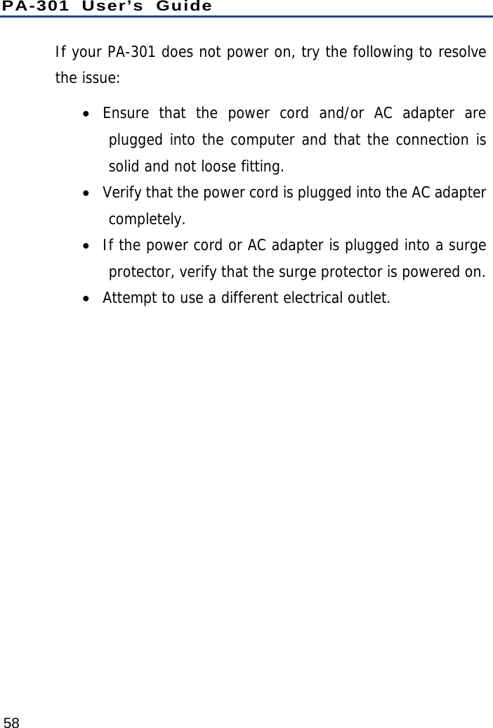 PA-301 User’s Guide 58 If your PA-301 does not power on, try the following to resolve the issue:  Ensure that the power cord and/or AC adapter are plugged into the computer and that the connection is solid and not loose fitting.  Verify that the power cord is plugged into the AC adapter completely.  If the power cord or AC adapter is plugged into a surge protector, verify that the surge protector is powered on.  Attempt to use a different electrical outlet. 