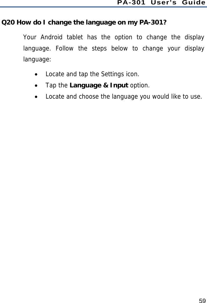 PA-301 User’s Guide 59 Q20 How do I change the language on my PA-301? Your Android tablet has the option to change the display language. Follow the steps below to change your display language:  Locate and tap the Settings icon.  Tap the Language &amp; Input option.  Locate and choose the language you would like to use.   