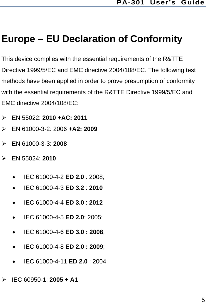 PA-301 User’s Guide 5  Europe – EU Declaration of Conformity This device complies with the essential requirements of the R&amp;TTE Directive 1999/5/EC and EMC directive 2004/108/EC. The following test methods have been applied in order to prove presumption of conformity with the essential requirements of the R&amp;TTE Directive 1999/5/EC and EMC directive 2004/108/EC:  EN 55022: 2010 +AC: 2011   EN 61000-3-2: 2006 +A2: 2009  EN 61000-3-3: 2008  EN 55024: 2010  IEC 61000-4-2 ED 2.0 : 2008;  IEC 61000-4-3 ED 3.2 : 2010  IEC 61000-4-4 ED 3.0 : 2012  IEC 61000-4-5 ED 2.0: 2005;  IEC 61000-4-6 ED 3.0 : 2008;  IEC 61000-4-8 ED 2.0 : 2009;  IEC 61000-4-11 ED 2.0 : 2004  IEC 60950-1: 2005 + A1 