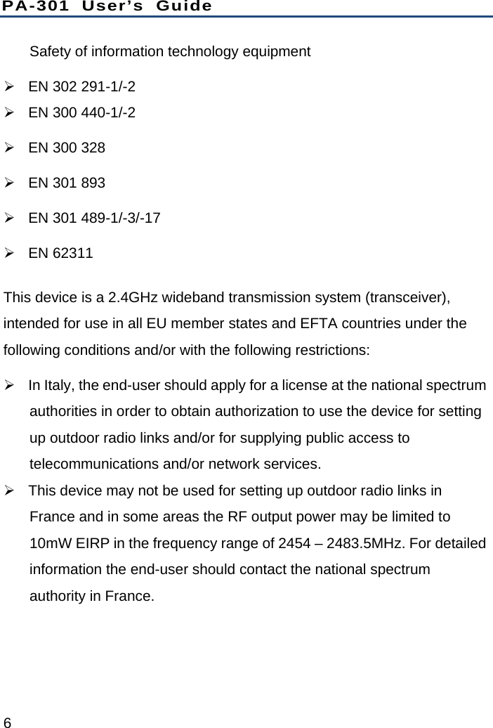 PA-301 User’s Guide 6 Safety of information technology equipment   EN 302 291-1/-2   EN 300 440-1/-2   EN 300 328   EN 301 893   EN 301 489-1/-3/-17  EN 62311 This device is a 2.4GHz wideband transmission system (transceiver), intended for use in all EU member states and EFTA countries under the following conditions and/or with the following restrictions:   In Italy, the end-user should apply for a license at the national spectrum authorities in order to obtain authorization to use the device for setting up outdoor radio links and/or for supplying public access to telecommunications and/or network services.   This device may not be used for setting up outdoor radio links in France and in some areas the RF output power may be limited to 10mW EIRP in the frequency range of 2454 – 2483.5MHz. For detailed information the end-user should contact the national spectrum authority in France. 
