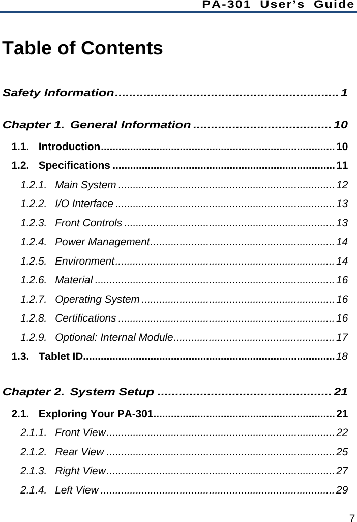 PA-301 User’s Guide 7 Table of Contents Safety Information...............................................................1Chapter 1.General Information .......................................101.1.Introduction................................................................................101.2.Specifications ............................................................................111.2.1.Main System ..........................................................................121.2.2.I/O Interface ...........................................................................131.2.3.Front Controls ........................................................................131.2.4.Power Management...............................................................141.2.5.Environment...........................................................................141.2.6.Material ..................................................................................161.2.7.Operating System ..................................................................161.2.8.Certifications ..........................................................................161.2.9.Optional: Internal Module.......................................................171.3.Tablet ID......................................................................................18Chapter 2.System Setup .................................................212.1.Exploring Your PA-301..............................................................212.1.1.Front View..............................................................................222.1.2.Rear View ..............................................................................252.1.3.Right View..............................................................................272.1.4.Left View ................................................................................29