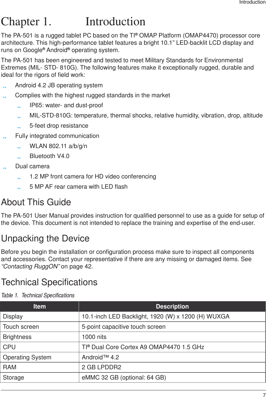 Introduction 7     Chapter 1.  Introduction  The PA-501 is a rugged tablet PC based on the TI® OMAP Platform (OMAP4470) processor core architecture. This high-performance tablet features a bright 10.1” LED-backlit LCD display and runs on Google® Android® operating system.  The PA-501 has been engineered and tested to meet Military Standards for Environmental Extremes (MIL- STD- 810G). The following features make it exceptionally rugged, durable and ideal for the rigors of field work: „ Android 4.2 JB operating system „ Complies with the highest rugged standards in the market   „ IP65: water- and dust-proof „ MIL-STD-810G: temperature, thermal shocks, relative humidity, vibration, drop, altitude „ 5-feet drop resistance „ Full y integrated communication  „ WLAN 802.11 a/b/g/n  „ Bluetooth V4.0 „ Dual camera  „ 1.2 MP front camera for HD video conferencing  „ 5 MP AF rear camera with LED flash  About This Guide  The PA-501 User Manual provides instruction for qualified personnel to use as a guide for setup of the device. This document is not intended to replace the training and expertise of the end-user.  Unpacking the Device  Before you begin the installation or configuration process make sure to inspect all components and accessories. Contact your representative if there are any missing or damaged items. See “Contacting RuggON” on page 42.  Technical Specifications  Table 1.  Technical Specifications  Item Description Display 10.1-inch LED Backlight, 1920 (W) x 1200 (H) WUXGA Touch screen 5-point capacitive touch screen Brightness 1000 nits CPU TI® Dual Core Cortex A9 OMAP4470 1.5 GHz Operating System Android™ 4.2 RAM 2 GB LPDDR2 Storage eMMC 32 GB (optional: 64 GB) 