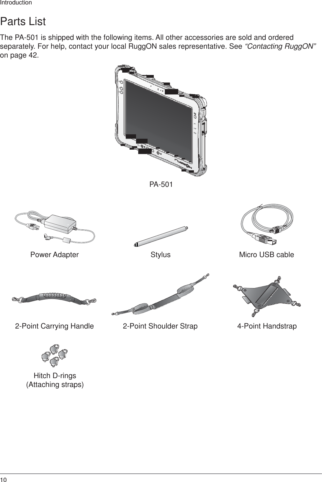 Introduction 10    Parts List  The PA-501 is shipped with the following items. All other accessories are sold and ordered separately. For help, contact your local RuggON sales representative. See “Contacting RuggON” on page 42.                    PA-501           Power Adapter  Stylus  Micro USB cable           2-Point Carrying Handle  2-Point Shoulder Strap  4-Point Handstrap        Hitch D-rings (Attaching straps) 