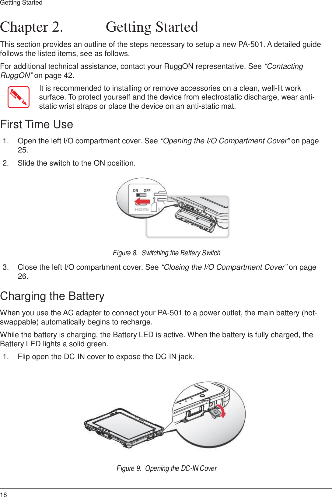 18 Getting Started     Chapter 2.  Getting Started  This section provides an outline of the steps necessary to setup a new PA-501. A detailed guide follows the listed items, see as follows.  For additional technical assistance, contact your RuggON representative. See “Contacting RuggON” on page 42.  It is recommended to installing or remove accessories on a clean, well-lit work surface. To protect yourself and the device from electrostatic discharge, wear anti- static wrist straps or place the device on an anti-static mat.  First Time Use  1.  Open the left I/O compartment cover. See “Opening the I/O Compartment Cover” on page 25.  2.  Slide the switch to the ON position.            Figure 8.  Switching the Battery Switch  3.  Close the left I/O compartment cover. See “Closing the I/O Compartment Cover” on page 26.  Charging the Battery  When you use the AC adapter to connect your PA-501 to a power outlet, the main battery (hot- swappable) automatically begins to recharge.  While the battery is charging, the Battery LED is active. When the battery is fully charged, the Battery LED lights a solid green.  1.  Flip open the DC-IN cover to expose the DC-IN jack.                Figure 9.  Opening the DC-IN Cover 