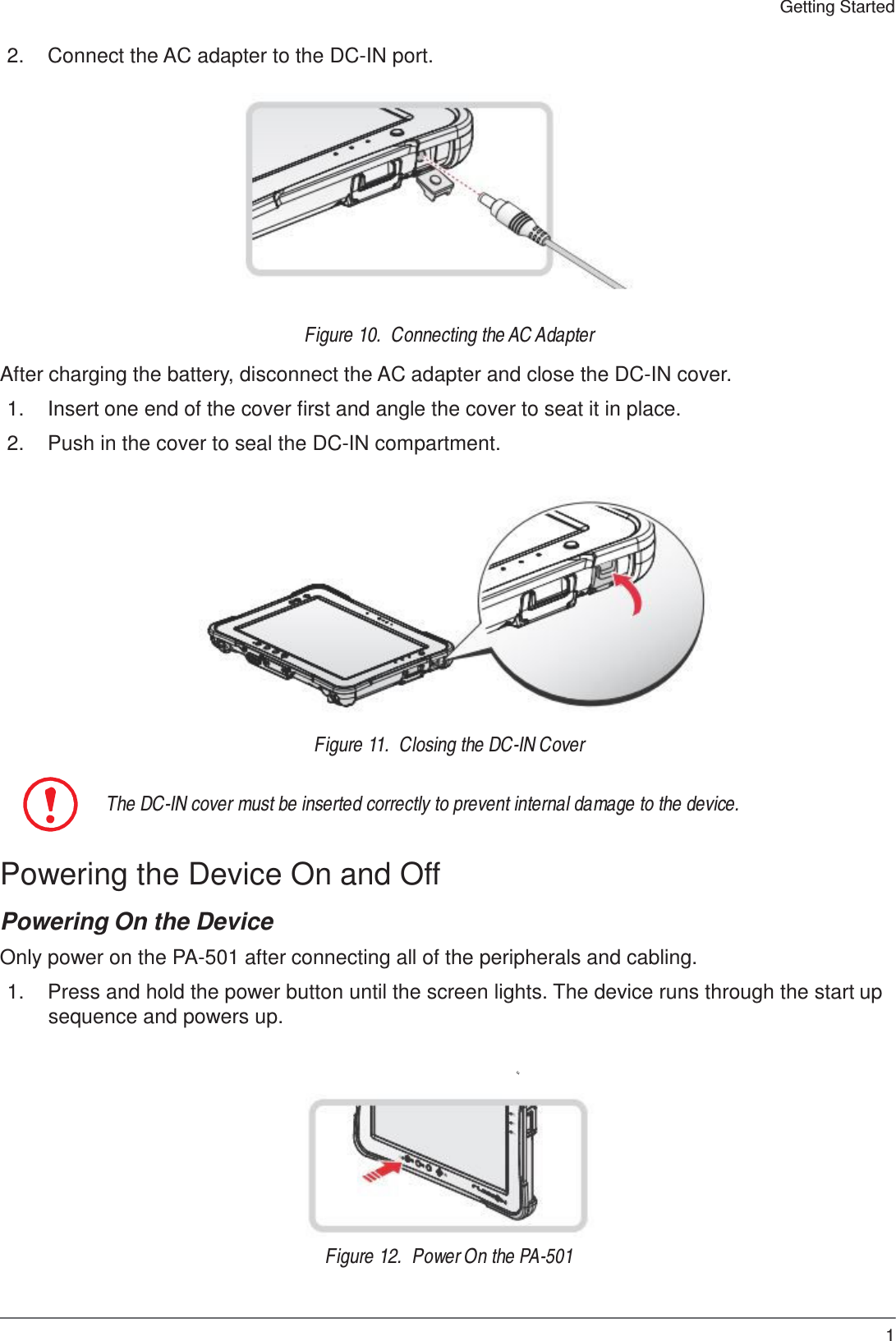 19 Getting Started    2.  Connect the AC adapter to the DC-IN port.             Figure 10.  Connecting the AC Adapter  After charging the battery, disconnect the AC adapter and close the DC-IN cover.  1.  Insert one end of the cover first and angle the cover to seat it in place.  2.  Push in the cover to seal the DC-IN compartment.                Figure 11.  Closing the DC-IN Cover   The DC-IN cover must be inserted correctly to prevent internal damage to the device.   Powering the Device On and Off  Powering On the Device  Only power on the PA-501 after connecting all of the peripherals and cabling.  1.  Press and hold the power button until the screen lights. The device runs through the start up sequence and powers up.         Figure 12.  Power On the PA-501 