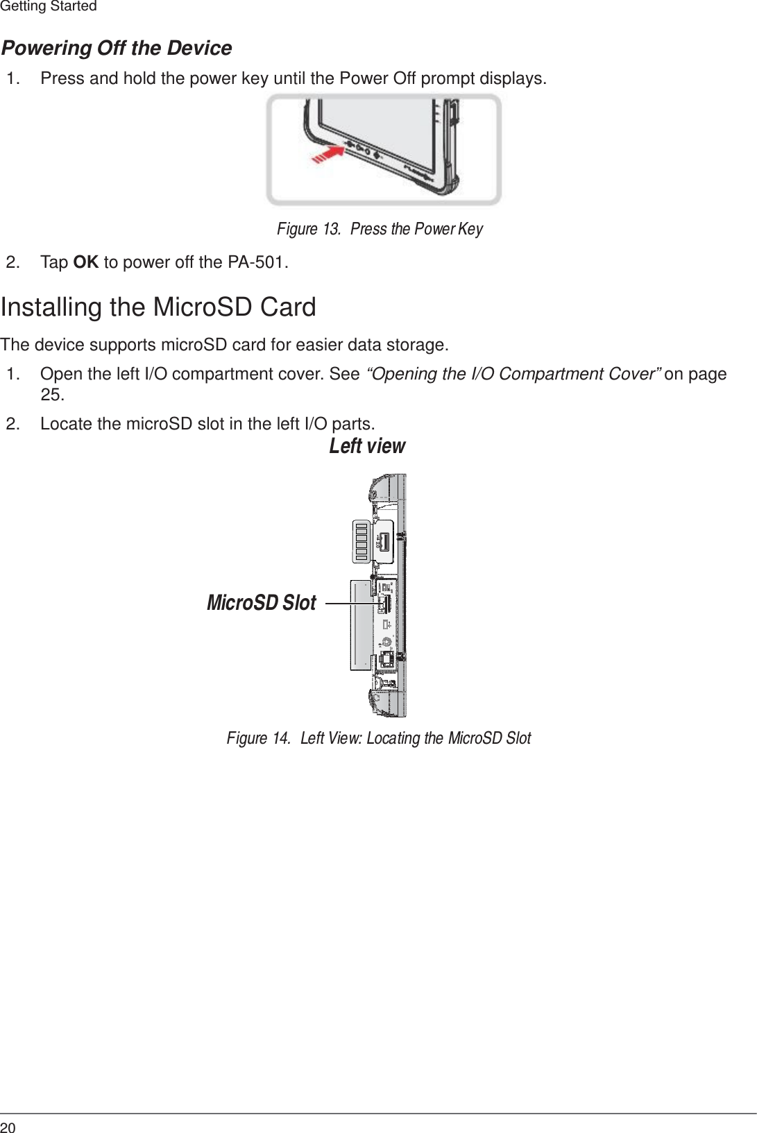 20 Getting Started   ON     OFF 2.0 SIM  SD  Powering Off the Device  1.  Press and hold the power key until the Power Off prompt displays.          Figure 13.  Press the Power Key  2.  Tap OK to power off the PA-501.  Installing the MicroSD Card  The device supports microSD card for easier data storage.  1.  Open the left I/O compartment cover. See “Opening the I/O Compartment Cover” on page 25.  2.  Locate the microSD slot in the left I/O parts. Left view          MicroSD Slot         Figure 14.  Left View: Locating the MicroSD Slot 