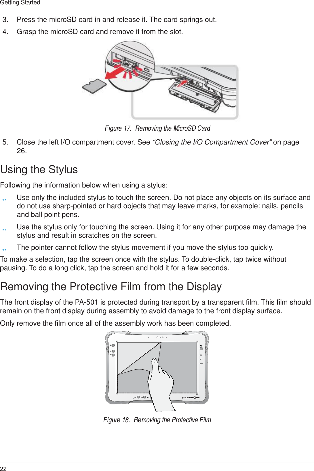 22 Getting Started    3.  Press the microSD card in and release it. The card springs out.  4.  Grasp the microSD card and remove it from the slot.                Figure 17.  Removing the MicroSD Card  5.  Close the left I/O compartment cover. See “Closing the I/O Compartment Cover” on page 26.  Using the Stylus  Following the information below when using a stylus: „ Use only the included stylus to touch the screen. Do not place any objects on its surface and do not use sharp-pointed or hard objects that may leave marks, for example: nails, pencils and ball point pens. „ Use the stylus only for touching the screen. Using it for any other purpose may damage the stylus and result in scratches on the screen. „ The pointer cannot follow the stylus movement if you move the stylus too quickly.  To make a selection, tap the screen once with the stylus. To double-click, tap twice without pausing. To do a long click, tap the screen and hold it for a few seconds.  Removing the Protective Film from the Display  The front display of the PA-501 is protected during transport by a transparent film. This film should remain on the front display during assembly to avoid damage to the front display surface.  Only remove the film once all of the assembly work has been completed.    fn f1 f2  fn         Figure 18.  Removing the Protective Film 