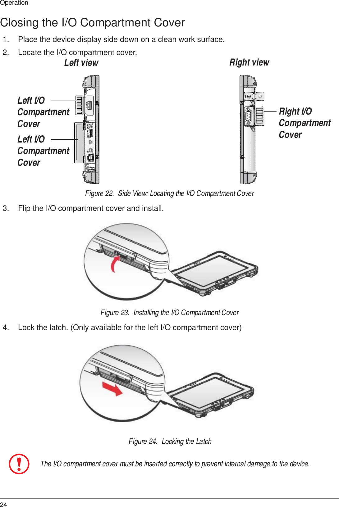 24 Operation   ON     OFF SIM  SD 2.0  Closing the I/O Compartment Cover  1.  Place the device display side down on a clean work surface.  2.  Locate the I/O compartment cover. Left view       Right view     Left I/O Compartment Cover  Left I/O Compartment Cover   Right I/O Compartment Cover    Figure 22.  Side View: Locating the I/O Compartment Cover  3.  Flip the I/O compartment cover and install.                Figure 23.  Installing the I/O Compartment Cover  4.  Lock the latch. (Only available for the left I/O compartment cover)                Figure 24.  Locking the Latch   The I/O compartment cover must be inserted correctly to prevent internal damage to the device. 