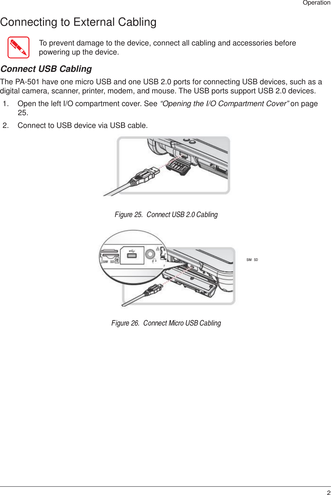 25 Operation    Connecting to External Cabling   To prevent damage to the device, connect all cabling and accessories before powering up the device.  Connect USB Cabling  The PA-501 have one micro USB and one USB 2.0 ports for connecting USB devices, such as a digital camera, scanner, printer, modem, and mouse. The USB ports support USB 2.0 devices.  1.  Open the left I/O compartment cover. See “Opening the I/O Compartment Cover” on page 25.  2.  Connect to USB device via USB cable.            Figure 25.  Connect USB 2.0 Cabling       SIM   SD        Figure 26.  Connect Micro USB Cabling 