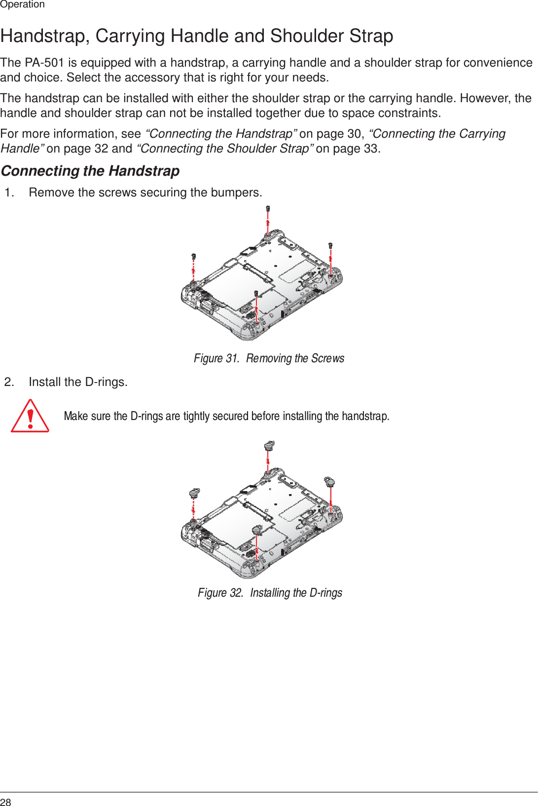 28 Operation    Handstrap, Carrying Handle and Shoulder Strap  The PA-501 is equipped with a handstrap, a carrying handle and a shoulder strap for convenience and choice. Select the accessory that is right for your needs.  The handstrap can be installed with either the shoulder strap or the carrying handle. However, the handle and shoulder strap can not be installed together due to space constraints.  For more information, see “Connecting the Handstrap” on page 30, “Connecting the Carrying Handle” on page 32 and “Connecting the Shoulder Strap” on page 33.  Connecting the Handstrap  1.  Remove the screws securing the bumpers.                  2.  Install the D-rings. Figure 31.  Removing the Screws   Make sure the D-rings are tightly secured before installing the handstrap.                 Figure 32.  Installing the D-rings 
