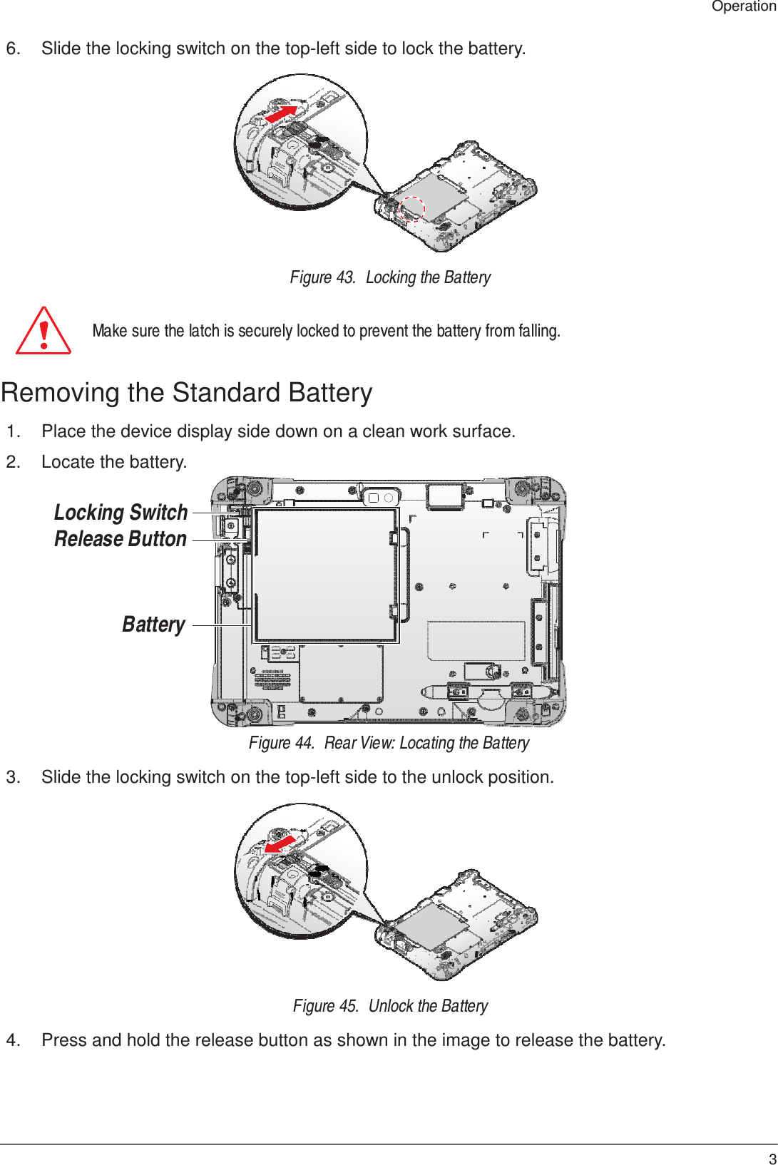 33 Operation    6.  Slide the locking switch on the top-left side to lock the battery.               Figure 43.  Locking the Battery   Make sure the latch is securely locked to prevent the battery from falling.   Removing the Standard Battery  1.  Place the device display side down on a clean work surface.  2.  Locate the battery.   Locking Switch Release Button     Battery       Figure 44.  Rear View: Locating the Battery  3.  Slide the locking switch on the top-left side to the unlock position.               Figure 45.  Unlock the Battery  4.  Press and hold the release button as shown in the image to release the battery. 