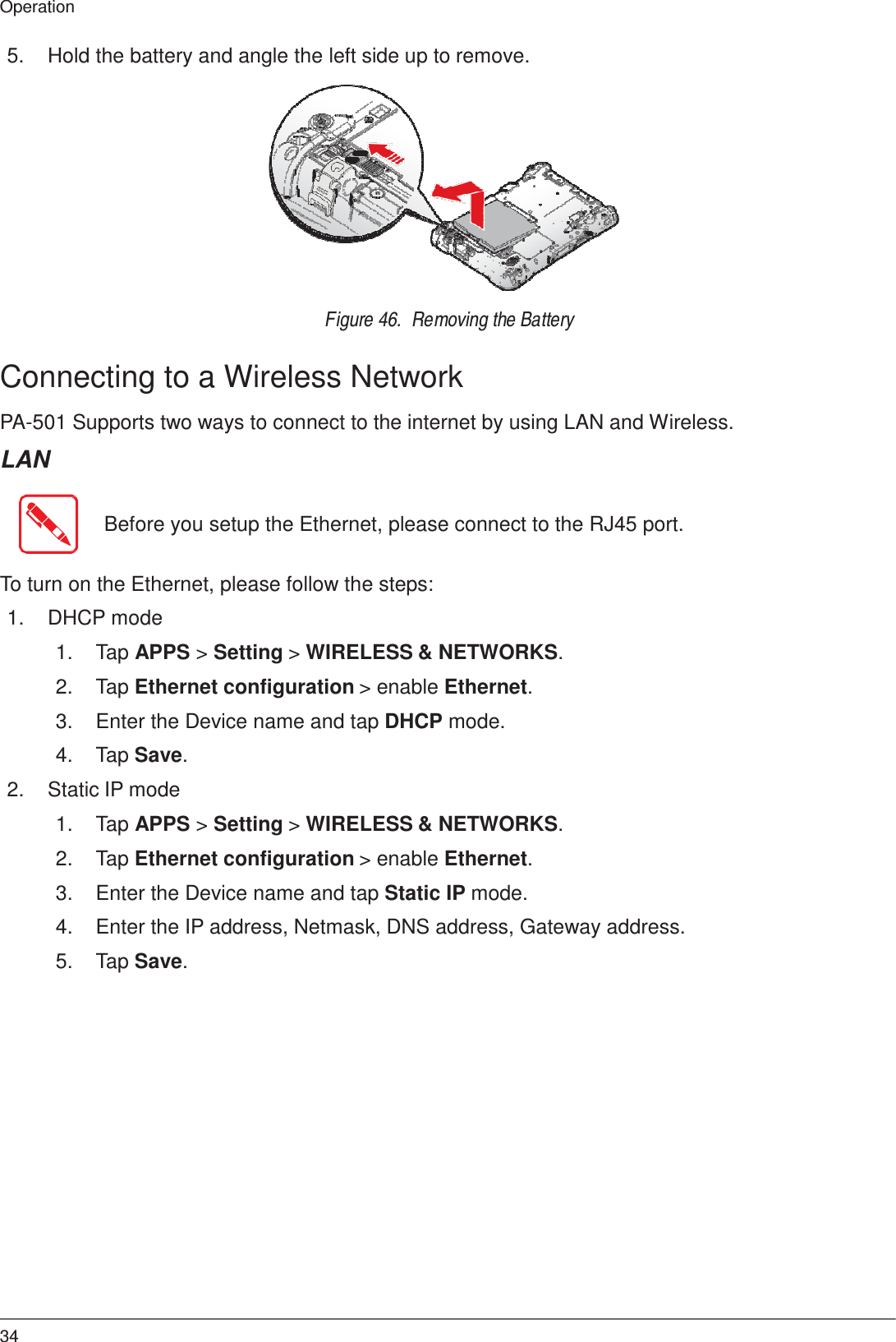 34 Operation    5.  Hold the battery and angle the left side up to remove.               Figure 46.  Removing the Battery   Connecting to a Wireless Network  PA-501 Supports two ways to connect to the internet by using LAN and Wireless.  LAN   Before you setup the Ethernet, please connect to the RJ45 port.   To turn on the Ethernet, please follow the steps:  1.  DHCP mode  1.  Tap APPS &gt; Setting &gt; WIRELESS &amp; NETWORKS.  2.  Tap Ethernet configuration &gt; enable Ethernet.  3.  Enter the Device name and tap DHCP mode.  4.  Tap Save.  2.  Static IP mode  1.  Tap APPS &gt; Setting &gt; WIRELESS &amp; NETWORKS.  2.  Tap Ethernet configuration &gt; enable Ethernet.  3.  Enter the Device name and tap Static IP mode.  4.  Enter the IP address, Netmask, DNS address, Gateway address.  5.  Tap Save. 