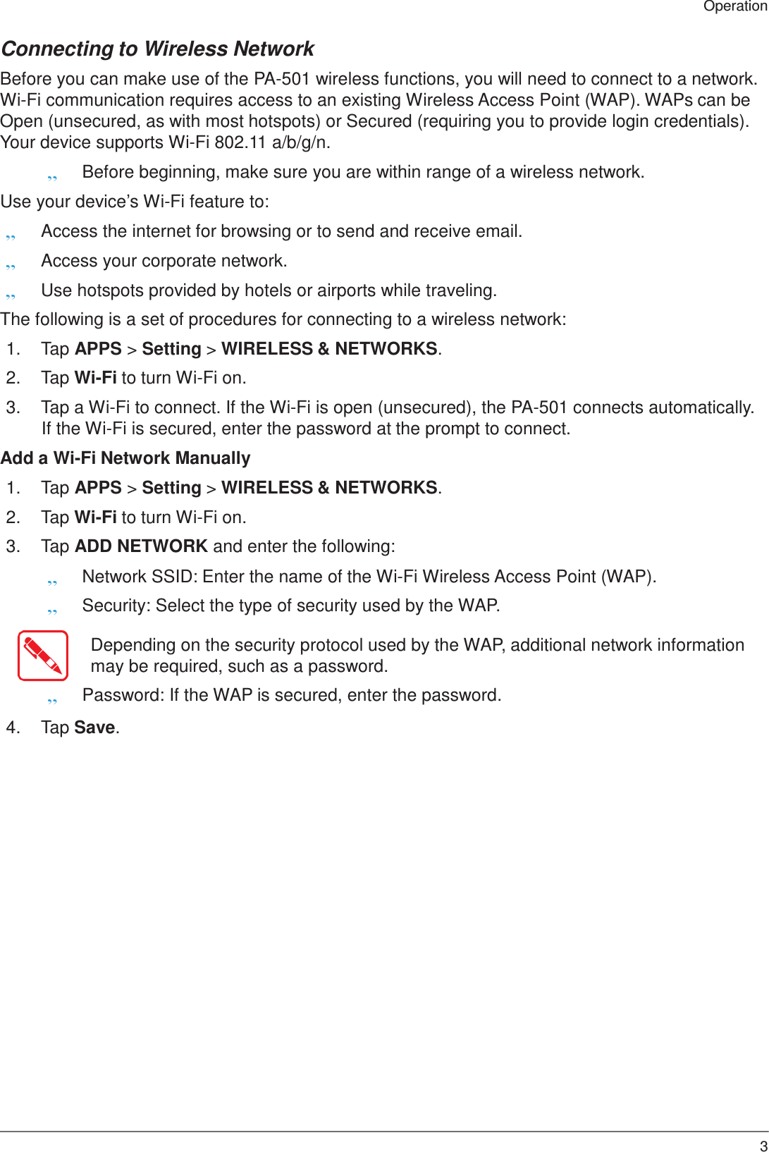 35 Operation    Connecting to Wireless Network  Before you can make use of the PA-501 wireless functions, you will need to connect to a network. Wi-Fi communication requires access to an existing Wireless Access Point (WAP). WAPs can be Open (unsecured, as with most hotspots) or Secured (requiring you to provide login credentials). Your device supports Wi-Fi 802.11 a/b/g/n. „ Before beginning, make sure you are within range of a wireless network. Use your device’s Wi-Fi feature to: „ Access the internet for browsing or to send and receive email. „ Access your corporate network. „ Use hotspots provided by hotels or airports while traveling.  The following is a set of procedures for connecting to a wireless network:  1.  Tap APPS &gt; Setting &gt; WIRELESS &amp; NETWORKS.  2.  Tap Wi-Fi to turn Wi-Fi on.  3.  Tap a Wi-Fi to connect. If the Wi-Fi is open (unsecured), the PA-501 connects automatically. If the Wi-Fi is secured, enter the password at the prompt to connect.  Add a Wi-Fi Network Manually  1.  Tap APPS &gt; Setting &gt; WIRELESS &amp; NETWORKS.  2.  Tap Wi-Fi to turn Wi-Fi on.  3.  Tap ADD NETWORK and enter the following: „ Network SSID: Enter the name of the Wi-Fi Wireless Access Point (WAP). „ Security: Select the type of security used by the WAP.  Depending on the security protocol used by the WAP, additional network information may be required, such as a password. „ Password: If the WAP is secured, enter the password.  4.  Tap Save. 