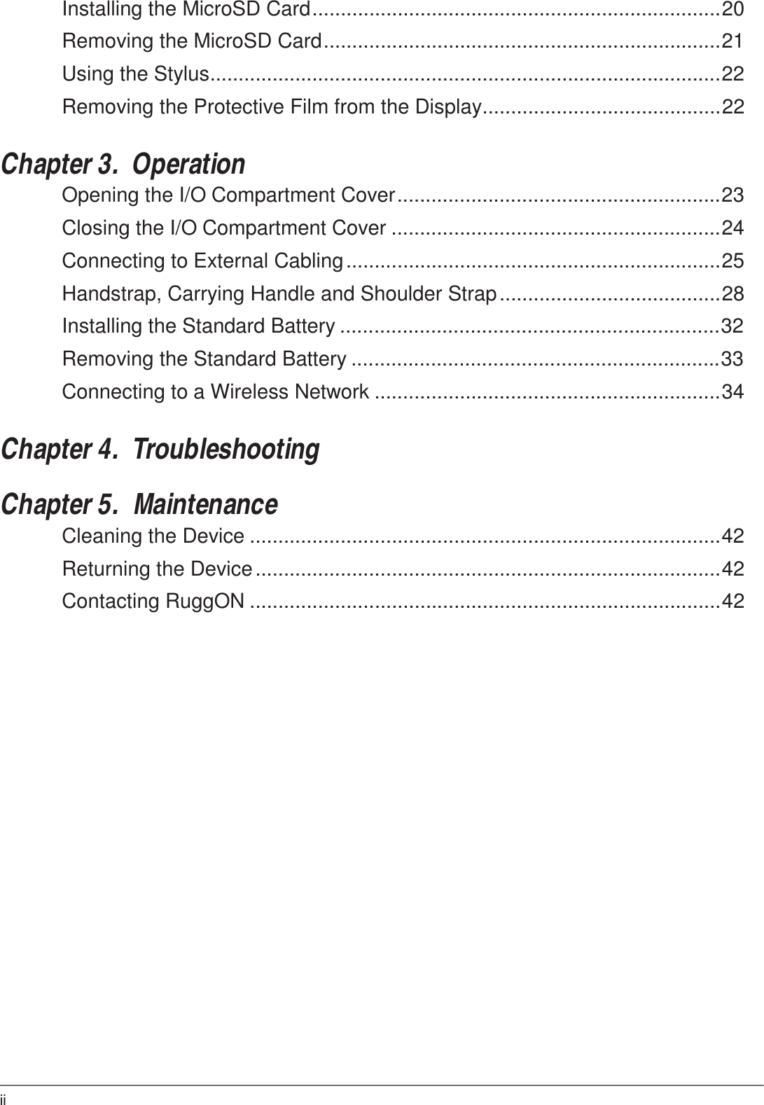 ii  Installing the MicroSD Card ........................................................................20  Removing the MicroSD Card ......................................................................21  Using the Stylus..........................................................................................22  Removing the Protective Film from the Display..........................................22   Chapter 3.  Operation Opening the I/O Compartment Cover .........................................................23  Closing the I/O Compartment Cover ..........................................................24  Connecting to External Cabling ..................................................................25  Handstrap, Carrying Handle and Shoulder Strap .......................................28  Installing the Standard Battery ...................................................................32  Removing the Standard Battery .................................................................33  Connecting to a Wireless Network .............................................................34   Chapter 4.  Troubleshooting   Chapter 5.  Maintenance Cleaning the Device ...................................................................................42  Returning the Device ..................................................................................42  Contacting RuggON ...................................................................................42 