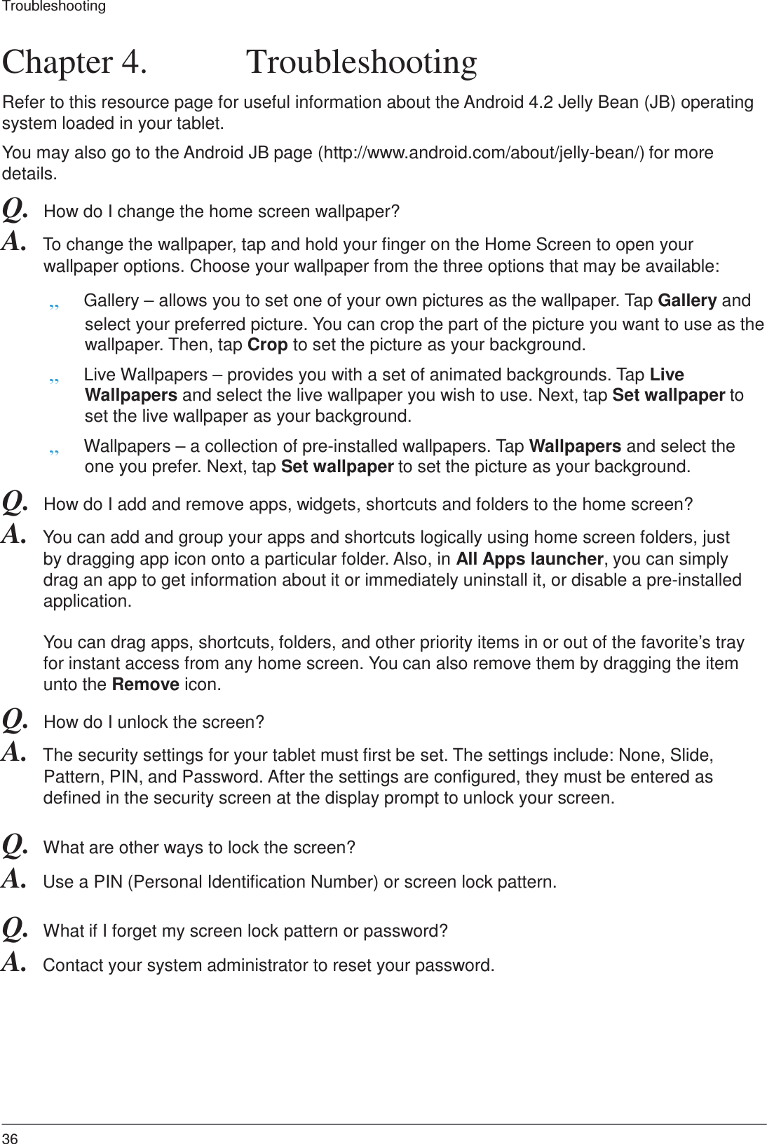 36 Troubleshooting     Chapter 4.  Troubleshooting  Refer to this resource page for useful information about the Android 4.2 Jelly Bean (JB) operating system loaded in your tablet.  You may also go to the Android JB page (http://www.android.com/about/jelly-bean/) for more details. Q.  How do I change the home screen wallpaper? A.  To change the wallpaper, tap and hold your finger on the Home Screen to open your wallpaper options. Choose your wallpaper from the three options that may be available:  „ Gallery – allows you to set one of your own pictures as the wallpaper. Tap Gallery and select your preferred picture. You can crop the part of the picture you want to use as the wallpaper. Then, tap Crop to set the picture as your background. „ Live Wallpapers – provides you with a set of animated backgrounds. Tap Live Wallpapers and select the live wallpaper you wish to use. Next, tap Set wallpaper to set the live wallpaper as your background. „ Wallpapers – a collection of pre-installed wallpapers. Tap Wallpapers and select the one you prefer. Next, tap Set wallpaper to set the picture as your background. Q.  How do I add and remove apps, widgets, shortcuts and folders to the home screen? A.  You can add and group your apps and shortcuts logically using home screen folders, just by dragging app icon onto a particular folder. Also, in All Apps launcher, you can simply drag an app to get information about it or immediately uninstall it, or disable a pre-installed application.  You can drag apps, shortcuts, folders, and other priority items in or out of the favorite’s tray for instant access from any home screen. You can also remove them by dragging the item unto the Remove icon. Q.  How do I unlock the screen? A.  The security settings for your tablet must first be set. The settings include: None, Slide, Pattern, PIN, and Password. After the settings are configured, they must be entered as defined in the security screen at the display prompt to unlock your screen.  Q.  What are other ways to lock the screen? A.  Use a PIN (Personal Identification Number) or screen lock pattern.  Q.  What if I forget my screen lock pattern or password? A.  Contact your system administrator to reset your password. 