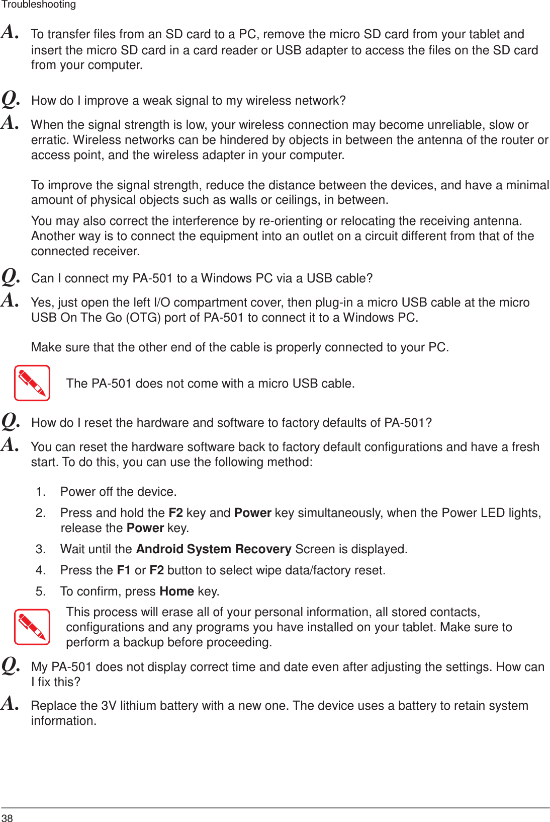 38 Troubleshooting    A.  To transfer files from an SD card to a PC, remove the micro SD card from your tablet and insert the micro SD card in a card reader or USB adapter to access the files on the SD card from your computer.  Q.  How do I improve a weak signal to my wireless network? A.  When the signal strength is low, your wireless connection may become unreliable, slow or erratic. Wireless networks can be hindered by objects in between the antenna of the router or access point, and the wireless adapter in your computer.  To improve the signal strength, reduce the distance between the devices, and have a minimal amount of physical objects such as walls or ceilings, in between.  You may also correct the interference by re-orienting or relocating the receiving antenna. Another way is to connect the equipment into an outlet on a circuit different from that of the connected receiver. Q.  Can I connect my PA-501 to a Windows PC via a USB cable? A.  Yes, just open the left I/O compartment cover, then plug-in a micro USB cable at the micro USB On The Go (OTG) port of PA-501 to connect it to a Windows PC.  Make sure that the other end of the cable is properly connected to your PC.   The PA-501 does not come with a micro USB cable.   Q.  How do I reset the hardware and software to factory defaults of PA-501? A.  You can reset the hardware software back to factory default configurations and have a fresh start. To do this, you can use the following method:  1.  Power off the device.  2.  Press and hold the F2 key and Power key simultaneously, when the Power LED lights, release the Power key.  3.  Wait until the Android System Recovery Screen is displayed.  4.  Press the F1 or F2 button to select wipe data/factory reset.  5.  To confirm, press Home key.  This process will erase all of your personal information, all stored contacts, configurations and any programs you have installed on your tablet. Make sure to perform a backup before proceeding. Q.  My PA-501 does not display correct time and date even after adjusting the settings. How can I fix this? A.  Replace the 3V lithium battery with a new one. The device uses a battery to retain system information. 