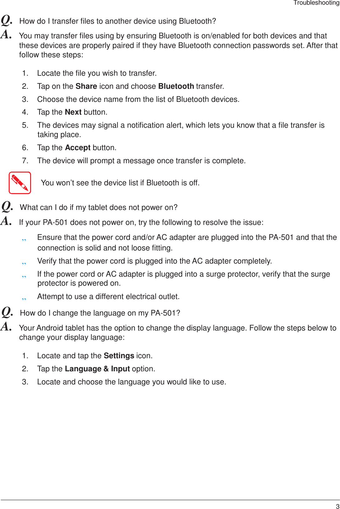 39 Troubleshooting    Q.  How do I transfer files to another device using Bluetooth? A.  You may transfer files using by ensuring Bluetooth is on/enabled for both devices and that these devices are properly paired if they have Bluetooth connection passwords set. After that follow these steps:  1.  Locate the file you wish to transfer.  2.  Tap on the Share icon and choose Bluetooth transfer.  3.  Choose the device name from the list of Bluetooth devices.  4.  Tap the Next button.  5.  The devices may signal a notification alert, which lets you know that a file transfer is taking place.  6.  Tap the Accept button.  7.  The device will prompt a message once transfer is complete.   You won’t see the device list if Bluetooth is off.   Q.  What can I do if my tablet does not power on? A.  If your PA-501 does not power on, try the following to resolve the issue:  „ Ensure that the power cord and/or AC adapter are plugged into the PA-501 and that the connection is solid and not loose fitting. „ Verify that the power cord is plugged into the AC adapter completely. „ If the power cord or AC adapter is plugged into a surge protector, verify that the surge protector is powered on. „ Attempt to use a different electrical outlet. Q.  How do I change the language on my PA-501? A.  Your Android tablet has the option to change the display language. Follow the steps below to change your display language:  1.  Locate and tap the Settings icon.  2.  Tap the Language &amp; Input option.  3.  Locate and choose the language you would like to use. 