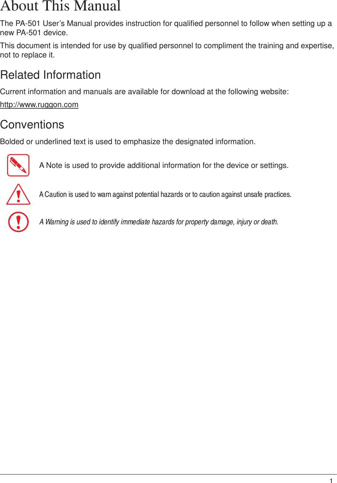 1  About This Manual  The PA-501 User’s Manual provides instruction for qualified personnel to follow when setting up a new PA-501 device.  This document is intended for use by qualified personnel to compliment the training and expertise, not to replace it.  Related Information  Current information and manuals are available for download at the following website:  http://www.ruggon.com  Conventions  Bolded or underlined text is used to emphasize the designated information.   A Note is used to provide additional information for the device or settings.    A Caution is used to warn against potential hazards or to caution against unsafe practices.    A Warning is used to identify immediate hazards for property damage, injury or death. 