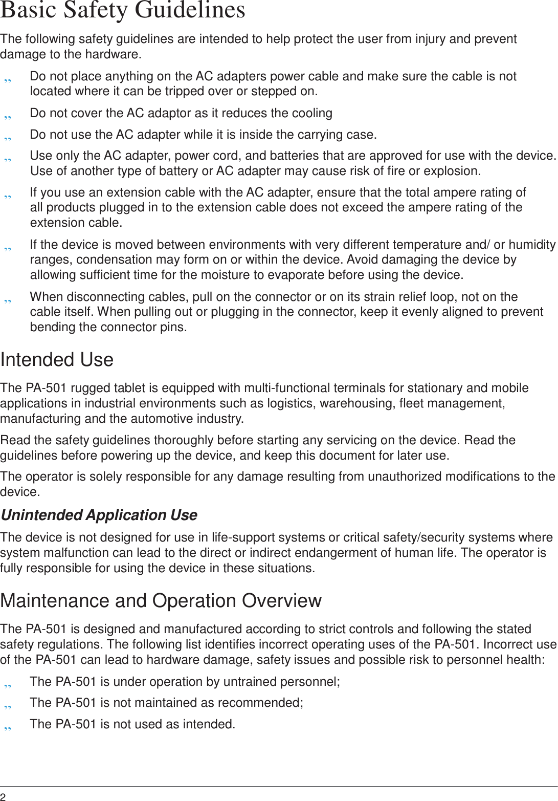 2  Basic Safety Guidelines  The following safety guidelines are intended to help protect the user from injury and prevent damage to the hardware. „ Do not place anything on the AC adapters power cable and make sure the cable is not located where it can be tripped over or stepped on. „ Do not cover the AC adaptor as it reduces the cooling „ Do not use the AC adapter while it is inside the carrying case. „ Use only the AC adapter, power cord, and batteries that are approved for use with the device. Use of another type of battery or AC adapter may cause risk of fire or explosion. „ If you use an extension cable with the AC adapter, ensure that the total ampere rating of all products plugged in to the extension cable does not exceed the ampere rating of the extension cable. „ If the device is moved between environments with very different temperature and/ or humidity ranges, condensation may form on or within the device. Avoid damaging the device by allowing sufficient time for the moisture to evaporate before using the device. „ When disconnecting cables, pull on the connector or on its strain relief loop, not on the cable itself. When pulling out or plugging in the connector, keep it evenly aligned to prevent bending the connector pins.  Intended Use  The PA-501 rugged tablet is equipped with multi-functional terminals for stationary and mobile applications in industrial environments such as logistics, warehousing, fleet management, manufacturing and the automotive industry.  Read the safety guidelines thoroughly before starting any servicing on the device. Read the guidelines before powering up the device, and keep this document for later use.  The operator is solely responsible for any damage resulting from unauthorized modifications to the device.  Unintended Application Use  The device is not designed for use in life-support systems or critical safety/security systems where system malfunction can lead to the direct or indirect endangerment of human life. The operator is fully responsible for using the device in these situations.  Maintenance and Operation Overview  The PA-501 is designed and manufactured according to strict controls and following the stated safety regulations. The following list identifies incorrect operating uses of the PA-501. Incorrect use of the PA-501 can lead to hardware damage, safety issues and possible risk to personnel health: „ The PA-501 is under operation by untrained personnel; „ The PA-501 is not maintained as recommended; „ The PA-501 is not used as intended. 